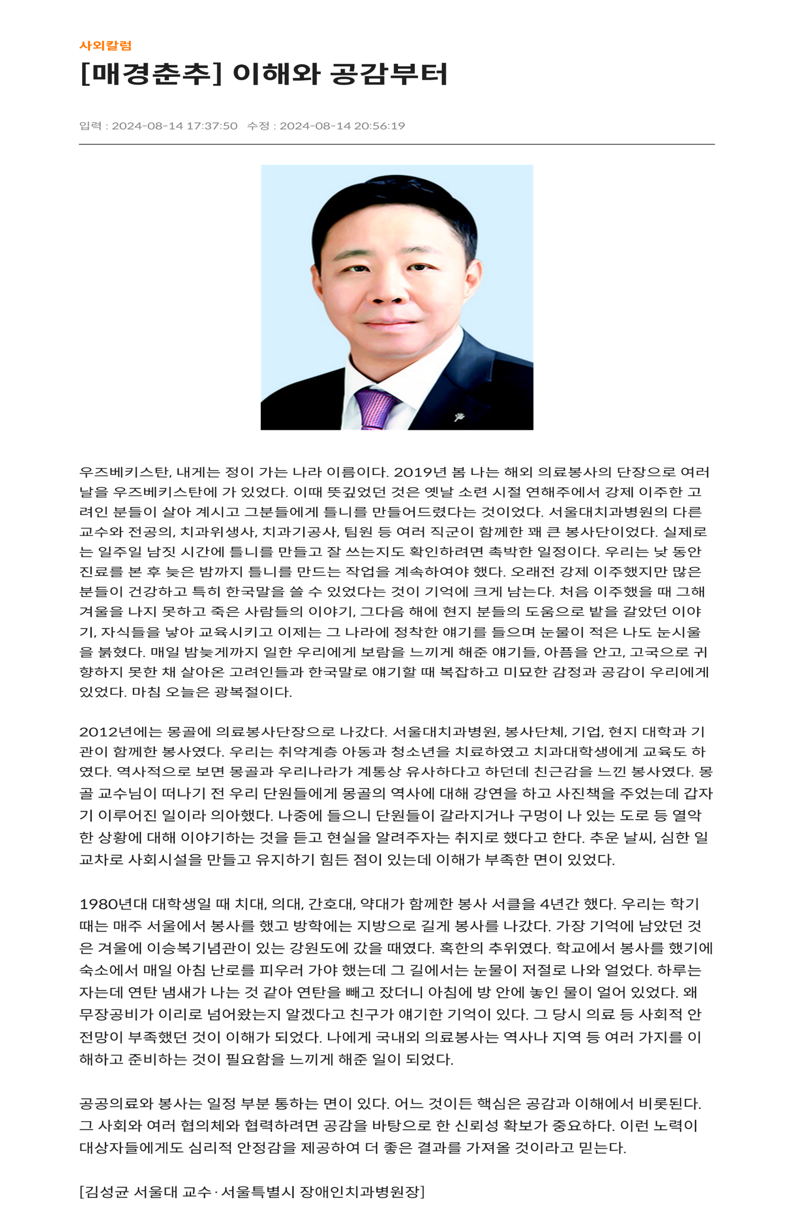 우주베키스탄, 내게는 정이 가는 나라 이름이다. 2019년 봄 나는 해외 의료봉사의 단장으로 여러날을 우즈베키스탄에 가 있었다.
         이때 뜻깊었던 것은 옛날 소련 시절 연해주에서 강제 이주한 고려인 분들이 살아 계시고 그분들에게 틀니를 만들어드렸다는 것이었다.
         서울대치과병원의 다른 교수와 전공의, 치과위생사, 치과기공사, 팀원 등 여러 직군이 함께한 꽤 큰 봉사단이었다.
         실제로는 일주일 남짓 시간에 틀니를 만들고 잘 쓰는지도 확인하려면 촉박한 일정이다.
         우리는 낮 동안 진료를 본 후 늦은 밤까지 틀니를 만드는 작업을 계속하여야 했다.
         오래전 강제 이주했지만 많은 분들이 건강하고 특히 한국말을 쓸 수 있었다는 것이 기억에 크게 남는다.
         처음 이주했을 때 그해겨울을 나지 못하고 죽은 사람들의 이야기, 그 다음 해에 현지 분들의 도움으로 밭을 갈았던 이야기, 자식들을 낳아 교육시키고 이제는
         그 나라에 정착한 얘기를 들으며 눈물이 적은 나도 눈시울을 붉혔다.
         매일 밤늦게까지 일한 우리에게 보람을 느끼게 해준 얘기들, 아픔을 안고, 고국으로 귀향하지 못한 채 살아온 고려인들과 한국말로 얘기할 때 복잡하고 미묘한 감정과 공감이 우리에게 있었다.
         마침 오늘은 광복절이다.

         2012년에는 몽골에 의료봉사단장으로 나갔다. 서울대치과병원, 봉사단체, 기업, 현지 대학과 기관이 함께한 봉사였다.
         우리는 취약계층 아동과 청소년을 치료하였고 치과대학생에게 교육도 하였다.
         역사적으로 보면 몽골과 우리나라가 계통상 유사하다고 하던데 친근감을 느낀 봉사였다.
         몽골 교수님이 떠나기 전 우리 단원들에게 몽골의 역사에 대해 강연을 하고 사진책을 주었는데 갑자기 이루어진 일이라 의아했다.
         나중에 들으니 단원들이 갈라지거나 구멍이 나 있는 도로 등 열악한 상황에 대해 이야기하는 것을 듣고 현실을 알려주자는 취지로 했다고 한다.
         추운 날씨, 심한 일교차로 사회시설을 만들고 유지하기 힘든 점이 있는데 이해가 부족한 면이 있었다.
         
         1980년대 대학생일 때 치대, 간호대, 약대가 함께한 봉사 서클을 4년간 했다.
         우리는 학기때는 매주 서울에서 봉사를 했고 방학에는 지방으로 길게 봉사를 나갔다.
         가장 기억에 남았던 것은 겨울에 이승복기념관이 있는 강원도에 갔을 때였다. 혹한의 추위였다.
         학교에서 봉사를 했기에 숙소에서 매일 아침 난로를 피우러 가야 했는데 그 길에서는 눈물이 저절로 나와 얼었다.
         하루는 자는데 연탄 냄새가 나는 것 같아 연탄을 빼고 잤더니 아침에 방 안에 놓인 물이 얼어 있었다. 왜 무장공비가 이리로 넘어왔는지 알겠다고 친구가 얘기한 기억이 있다.
         그 당시 의료 등 사회적 안전망이 부족했던 것이 이해가 되었다.
         나에게 국내외 의료봉사는 역사나 지역 등 여러 가지를 이해하고 준비하는 것이 필요함을 느끼게 해준 일이 되었다.
         
         공공의료와 봉사는 일정 부분 통하는 면이 있다. 어느 것이든 핵심은 공감과 이해에서 비롯된다.
         그 사회와 여러 협의체와 협력하려면 공감을 바탕으로 한 신뢰성 확보가 중요하다. 이런 노력이 대상자들에게도 심리적 안정감을 제공하여 더 좋은 결과를 가져올 것이라고 믿는다.
         
         [김성균 서울대 교수, 서울특별시 장애인치과병원장]