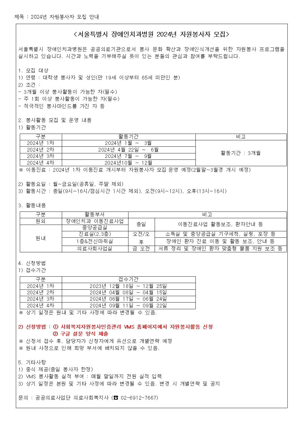 <서울특별시 장애인치과병원 2024년 자원봉사자 모집>
서울특별시 장애인치과병원은 공공의료기관으로서 봉사 문화 확산과 장애인식개선을 위한 자원봉사 프로그램을 실시하고 있습니다.
시간과 노력을 기부해주실 뜻이 있는 분들의 관심과 참여를 부탁드립니다.

1. 모집 대상
1) 연령 : 대학생 봉사자 및 성인(만 19세 이상부터 65세 미만인 분)
2) 조건 : 3개월 이상 봉사활동이 가능한 자(필수)
주 1회 이상 봉사활동이 가능한 자(필수)
적극적인 봉사마인드를 가진 자 등

2. 봉사활동 모집 및 운영 내용
1) 활동기간
2024년 1차 2024년 1월 ~ 3월 활동기간(3개월)
2024년 2차 2024년 4월22일 ~ 6월 활동기간(3개월)
2024년 3차 2024년 7월 ~ 9월 활동기간(3개월)
2024년 4차 2024년 10월 ~ 12월 활동기간(3개월)
* 이동진료 : 2024년 1차 이동진료 개시부터 자원봉사자 모집운영 예정(2월말 ~ 3월경 개시 예정)

2) 활동요일 : 월~금요일(공휴일, 주말 제외)
3) 활동시간 : 종일(9시 ~ 16시 / 점심시간 1시간 제외), 오전(9시 ~ 12시), 오후(13시 ~ 16시)

3. 활동내용
구분 : 원외
활동부서 : 장애인치과 이동진료사업
비고 : 종일(이동진료사업 활동보조, 환자안내 등)
구분 : 원내
활동부서 : 중앙공급실
비고 : 종일(이동진료사업 활동보조, 환자안내 등)
구분 : 원내
활동부서 : 진료실(2, 3층)
비고 : 오전/오후(소독실 및 중앙공급실 기구세척, 실링, 포장등)
구분 : 원내
활동부서 : 1층&전신마취실
비고 : 오전/오후(장애인 환자 진료 이동 및 활동 보조, 안내 등)
구분 : 원내
활동부서 : 의료사회사업실실
비고 : 금 오전(서류 정리 및 장애인 환자 맞춤형 물품 지원 보조 등)

4. 신청방법
1) 접수기간 
구분 접수기간
2024년 1차    2023년 12월 18일 ~ 12월 25일
2024년 2차    2024년 04월 08일 ~ 04월 15일
2024년 3차    2024년 06월 17일 ~ 06월 24일
2024년 4차    2024년 09월 11일 ~ 09월 22일
* 상기 일정은 원내 및 기타 사정에 따라 변경 될 수 있음

2) 신청방법 
1. 사회복지자원봉사인증관리 VMS 홈페이지에서 자원봉사활동 신청
2. 구글 설문 양식 제출
* 신청서 접수 후, 담당자가 신청자에게 유선으로 개별연락 예정 
* 원내 사정으로 인해 희망 부서에 배치되지 않을 수 있음

5. 기타사항
1) 중식 제공(종일 봉사자 한정)
2) VMS 봉사활동 실적 부여 : 매월 말일까지 전원 실적 입력
3) 상기 일정은 본원 및 기타 사정에 따라 변경될 수 있음. 변경 시 개별연락 및 공지

문의 : 공공의료사업단 의료사회복지사(02-6912-7667)