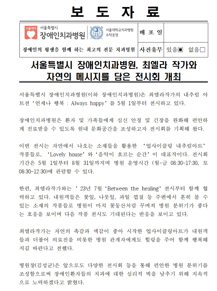 서울특별시 장애인치과병원(이하 장애인치과병원)은 최엘라작가의 내추럴 아트전 '언제나 행복 : Always happy'를 5월 1일부터 전시하고 있다.
         장애인치과병원은 환자 및 가족들에게 심신 안정 및 긴장을 완화해 편안하게 진료받을 수 있도록 원내 문화공간을 조성하고자 전시회를 기획해 왔다.
         
         이번 전시는 자연에서 나오는 소재들을 활용한 '업사이클링 내추럴아트' 작품들로, 'Lovely house'와 음악이 흐르는 순간이 대표작이다.
         전시회기간은 5월 1일부터 8월 31일까지며 병원 운영시간(월 ~ 금 08:30 ~ 17:30, 토 08:30 ~ 12:30)에 관람할 수 있다.
         
         한편, 최엘라작가와는 23년 7월 'Between the healing' 전시부터 함께 협력하고 있다.
         내원객들은 꽃잎, 나뭇잎, 과일 껍질 등 주변에서 흔히 볼 수 있는 소재의 작품들로 병원이 마치 꽃동산처럼 꾸며져 병원 분위기가 좋다는 호응을 보이며 다음 작품 전시도 기대된다는 반응을 보이고 있다.
         
         최엘라작가는 자연의 촉감과 색감이 좋아 시작한 업사이클링아트가 내원객들과 더불어 의료진을 비롯한 병원 관계자에게도 힐링을 주어 함께 행복해지실 바란다고 전했다.
         
         병원장(김성균)은 앞으로도 다양한 전시회 등을 통해 편안한 병원 분위기를 조성함으로써 장애인환자들의 치과에 대한 심리적 벽을 낮추기 위해 지속적으로 노력하겠다고 밝혔다.