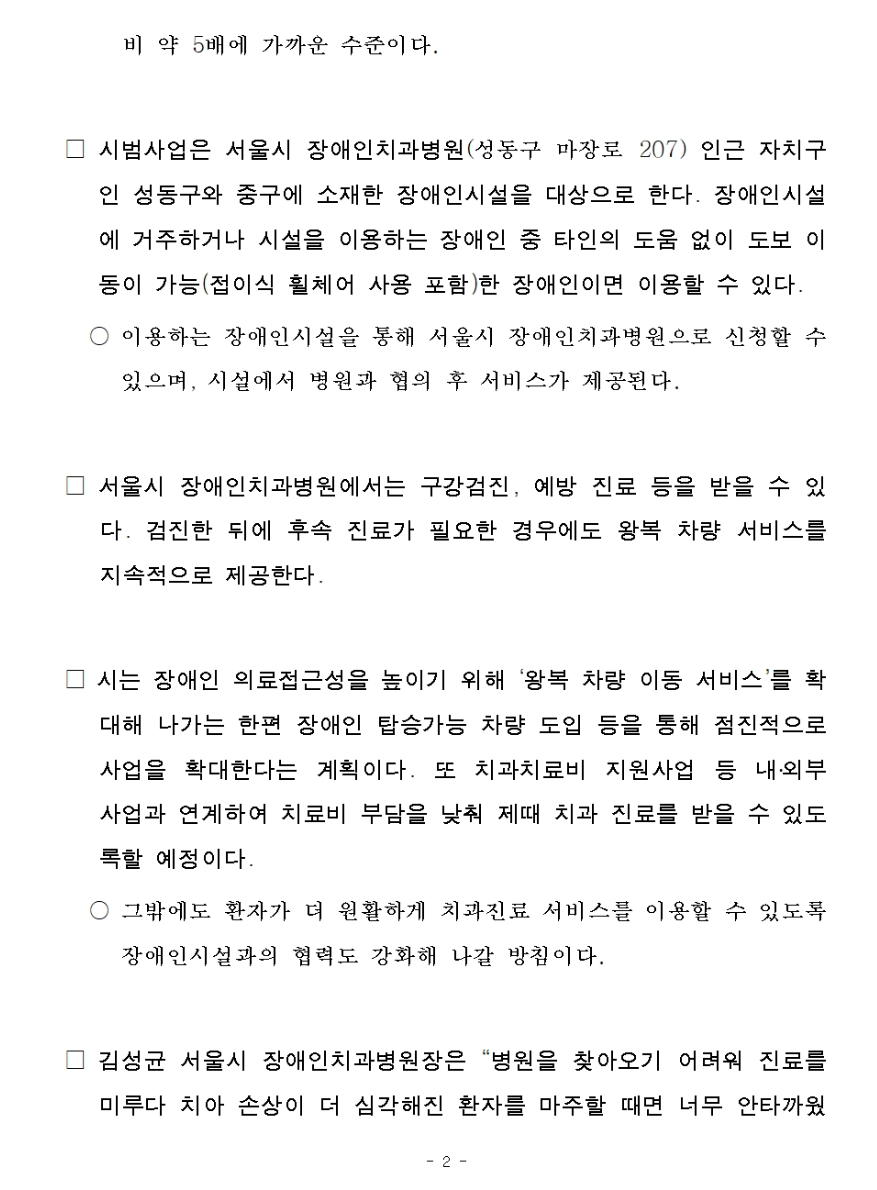 시범사업은 서울시 장애인치과병원(성동구 마장로 207) 인근 자치구인 성동구와 중구에 소재한 장애인시설을 대상으로 한다.
         장애인시설에 거주하거나 시설을 이용하는 장애인 중 타인의 도움 없이 도보 이동이 가능(접이식 휠체어 사용 포함)한 장애인이면 이용할 수 있다.
         
         이용하는 장애인시설을 통해 서울시 장애인치과병원으로 신청할 수 있으며, 시설에서 병원과 협의 후 서비스가 제공된다.
         
         서울시 장애인치과병원에서는 구강검진, 예방 진료 등을 받을 수 있다.
         검진한 뒤에 후속 진료가 필요한 경우에도 왕복 차량 서비스를 지속적으로 제공한다.
         
         시는 장애인 의료접근성을 높이기 위해 왕복 차량 이동서비스를 확대해 나가는 한편 장애인 탑승가능 차량 도입 등을 통해 점진적으로 사업을 확대한다는 계획이다.
         또 치과 치료비 지원사업 등 내외부사업과 연계하여 치료비 부담을 낮춰 제때 치과 진료를 받을 수 있도록할 예정이다.
         
         그밖에도 환자가 더 원활하게 치과진료 서비스를 이용할 수 있도록 장애인시설과의 협력도 강화해 나갈 방침이다.
         
         김성균 서울시 장애인치과병원장은 병원을 찾아오기 어려워 진료를 미루다 치아 손상이 더 심각해진 환자를 마주할 때면 너무 안타까웠는데 이번 서비스를 통해 검진과 진료를 제때 해드릴 수 있게 됐다며
         장애인 환자의 구강건강을 지켜드리기 위해 계속 노력하겠다고 말했다.
         
         김태희 서울시 시민건강국장은 의료기관 이용에 어려움이 있는 장애인의 공공의료 접근성 개선을 위해 앞으로 다각적으로 노력해 나갈 것 이라며 장애인뿐 아니라 시민 누구나 건강한 생활을 이어 나갈 수 있도록 의료 분야
         약자와의 동행을 강화해 나가겠다고 말했다.