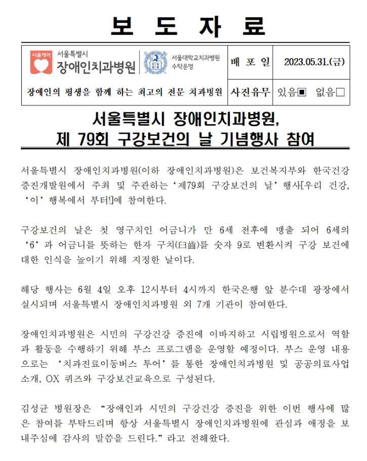 서울특별시 장애인치과병원(이하 장애인치과병원)은 보건복지부와 한국건강 증진개발원에서 주최 및 주관하는 제79회 구강보건의 날 행사
        우리 건강, 이 행복에서 부터에 참여한다.

        구강보건의 날은 첫 영구치인 어금니가 만 6세 전후에 맹출 되어 6세의 6과 어금니를 뜻하는 한자 구치를 수자 9로 변환시켜 구강 보건에 대한 인식을 높이기 위해 지정한 날이다.
        해당 행사는 6월 4일 오후 12시부터 4시까지 한국은행 앞 분수대 광장에서 실시되며 서울특별시 장애인치과병원 외 7개 기관이 참여한다.
        
        장애인치과병원은 시민의 구강건강 증진에 이바지하고 시립병원으로서 역활과 활동을 수행하기 위해 부스 프로그램을 운영할 예정이다.
        부스 운영 내용으로는 치과진료이동버스 투어를 통한 장애인치과병원 및 공공의료사업소개, OX 퀴즈 구강보건교육으로 구성된다.
        
        김성균 병원장은 장애인과 시민의 구강건강 증진을 위한 이번 행사에 많은 참여를 부탁드리며 항상 서울특별시 장애인치과병원에 관심과 애정을 보내주심에 감사의 말씀을 드린다고라고 전해왔다.