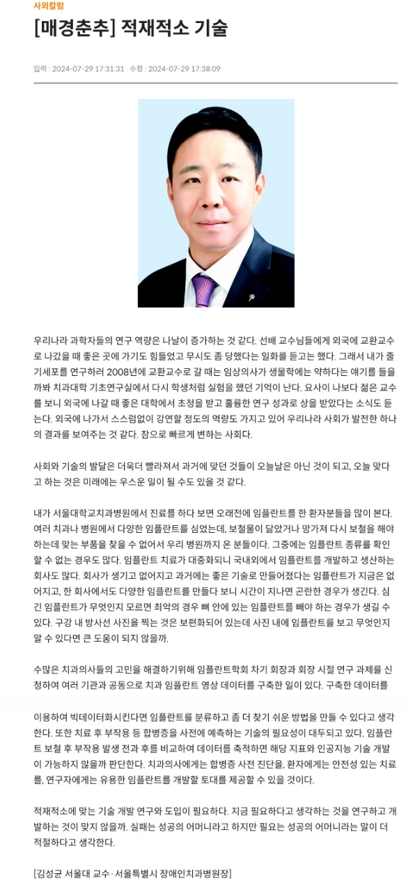 우리나라 과학자들의 연구 역량은 나날이 증가하는 것 같다.
         선배 교수님들에게 외국에 교환교수로 나갔을 때 좋은 곳에 가기도 힘들었고 무시도 좀 당했다는 일화를 듣고는 했다.
         그래서 내가 줄기세포를 연구하러 2008년에 교환교수로 갈 때는 임상의사가 생물학에는 약하다는 얘기를 들을까봐 치과대학 기초연구실에서 다시 학생처럼 실험을 했던 기억이 난다.
         요사이 나보다 젊은 교수를 보니 외국에 나갈 때 좋은 대학에서 처청을 받고 훌륭한 연구 성과로 상을 받았다는 소식도 듣는다.
         외국에 나가서 스스럼없이 강연할 정도의 역량도 가지고 있어 우리나라 사회가 발전한 하나의 결과를 보여주는 것 같다. 참으로 빠르게 변하는 사회다.

         사회와 기술의 발달은 더욱더 빨라져서 과가에 맞던 것들이 오늘날은 아닌 것이되고, 오늘 맞다고 하는 것은 미래에는 우스운 일이 될 수도 있을 것 같다.

         내가 서울대학교치과병원에서 진료를 하다 보면 오래전에 임플란트를 한 환자분들을 많이 본다.
         여러 치과나 병원에서 다양한 임플란트를 심었는데, 보철물이 닳았거나 망가져 다시 보철을 해야하는데 맞는 부품을 찾을 수 없어서 우리 병원까지 온 분들이다.
         그중에는 임플란트 종류를 확인할 수 없는 경우도 많다.
         임플란트 치료가 대중화되니 국내외에서 임플란트를 개발하고 생산하는 회사도 많다.
         회사가 생기고 없어지고 과거에는 좋은 기술로 만들어졌다는 임플란트가 지금은 없어지고, 한 회사에서도 다양한 임플란트를 만들다 보니 시간이 지나면 곤란한 경우가 생긴다.
         심긴 임플란트가 무엇인지 모르면 최악의 경우 뼈 안에 있는 임플란트를 빼야 하는 경우가 생길 수 있다.
         구강 내 방사선 사진을 찍는 것은 보편화되어 있는데 사진 내에 임플란트를 보고 무엇인지 알 수 있다면 큰 도움이 되지 않을까.

         수많은 치과의사들의 고민을 해결하기위해 임플란트학회 차기 회장과 회장 시절 연구 과제를 신청하여 여러 기관과 공동으로 치과 임플란트 영상 데이터를 구축한 일이 있다.
         구축한 데이터를 이용하여 빅데이터화시킨다면 임플란트를 분류하고 좀 더 찾기 쉬운 방법을 만들 수 있다고 생각한다.
         또한 치료 후 부작용 등 합병증을 사전에 예측하는 기술의 필요성이 대두되고 있다.
         
         임플란트 보철 후 부작용 발생 전과 후를 비교하여 데이터를 축적하면 해당 지표와 인공지능 기술 개발이 가능하지 않을까 판단한다.
         치과의사에게는 합병증 사전 진단을, 환자에게는 안정성 있는 치료를, 연구자에게는 유용한 임플란트를 개발할 토대를 제공할 수 있을 것이다.
         
         적재적소에 맞는 기술 개발 연구와 도입이 필요하다.
         지금 필요하다고 생각하는 것을 연구하고 개발하는 것이 맞지 않을까, 실패는 성공의 어머니라고 하지만 필요는 성공의 어머니라는 말이 더 적절하다고 생각한다.
         [김성균 서울대 교수 서울특별시 장애인치과병원장]