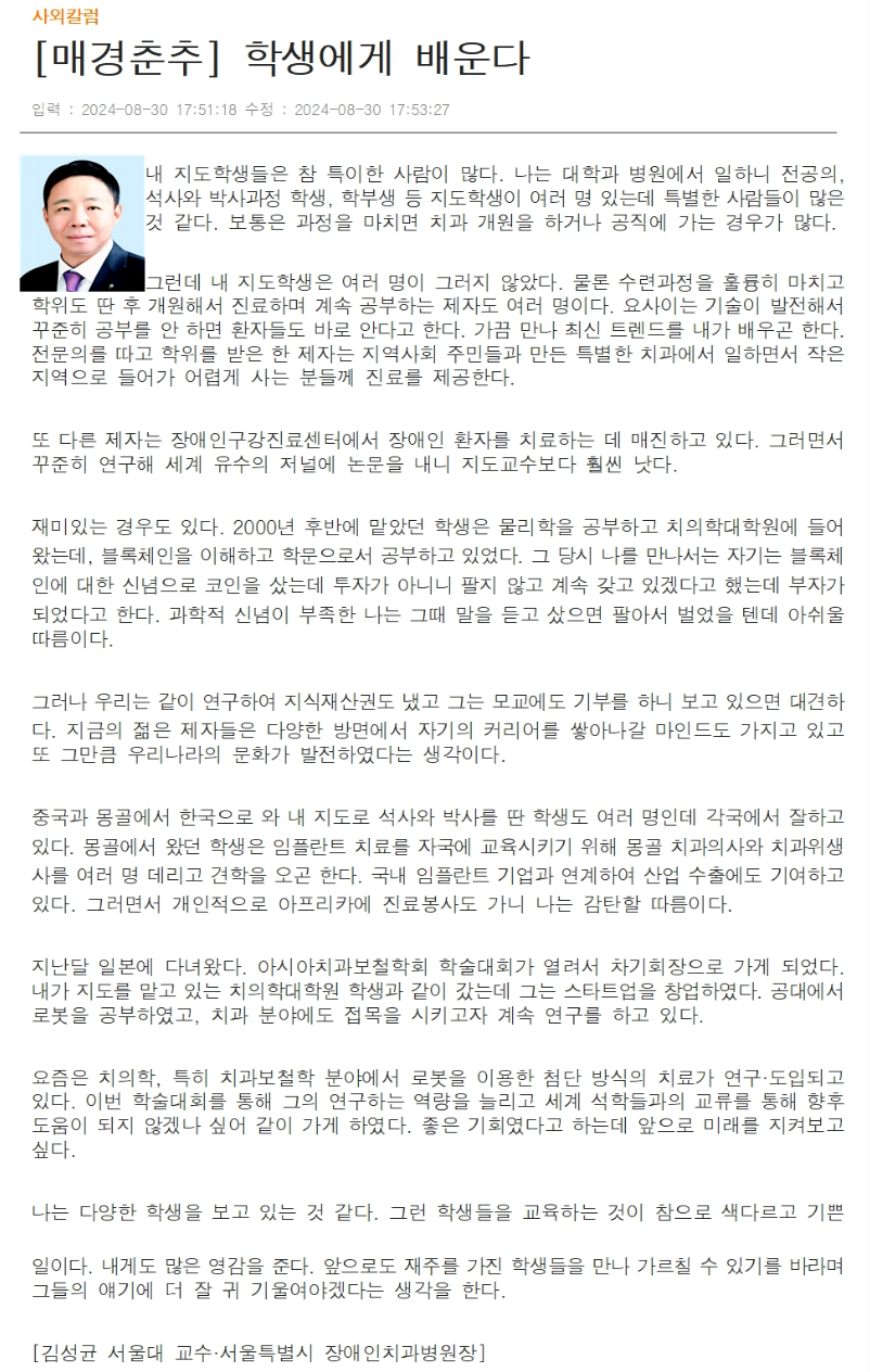 내 지도학생들은 참 특이한 사람이 많다. 나는 대학과 병원에서 일하니 전공의, 석사와 박사과정 학생, 학부생 등 지도학생이 여러 명 있는데
        특별한 사람들이 많은 것 같다. 보통은 과정을 마치면 치과 개원을 하거나 공직에 가는 경우가 많다.
        그런데 내 지도학생은 여러 명이 그러지 않았다. 물론 수련과정을 훌륭히 마치고 학위도 딴 후 개원해서 진료하면 계속 공부하는 제자도 여러 명이다.
        요사이는 기술이 발전해서 꾸준히 공부를 안 하면 환자들도 바로 안다고 한다.
        가끔 만나 최신 트렌드를 내가 배우곤 한다.
        전문의를 따고 학위를 받은 한 제자는 지역사회 주민들과 만든 특별한 치과에서 일하면서 작은 지역으로 들어가 어렵게 사는 분들께 진료를 제공한다.
        또 다른 제자는 장애인구강진료센터에서 장애인 환자를 치료하는 데 매진하고 있다.
        그러면서 꾸준히 연구해 세계 유수의 저널에 논문을 내니 지도교수보다 훨씬 낫다.
        재미있는 경우도 있다. 2000년 후반에 맡았던 학생은 물리학을 공부하고 치의학대학원에 들어 왔는데, 블록체인을 이해하고 학문으로서 공부하고 있었다.
        그 당시 나를 만나서는 자기는 블록체인에 대한 신념으로 코인을 샀는데 투자가 아니니 팔지 않고 계속 갖고 있겠다고 했는데 부자가 되었다고 한다. 
        과학적 신념이 부족한 나는 그때 말을 듣고 샀으면 팔아서 벌었을 텐데 아쉬울 따름이다.
        그러나 우리는 같이 연구하여 지식재산권도 냈고 그는 모교에도 기부를 하니 보고 있으면 대견하다.
        지금의 젊은 제자들은 다양한 방면에서 자기의 커리어를 쌓아나갈 마인드도 가지고 있고 또 그만큼 우리나라의 문화가 발전하였다는 생각이다.
        중국과 몽골에서 한국으로 와 내 지도로 석사와 박사를 딴 학생도 여러 명인데 각국에서 잘하고 있다.
        몽골에서 왔던 학생은 임플란트 치료를 자국에 교육시키기 위해 몽골 치과의사와 치과위생사를 여러 명 데리고 견학을 오곤 한다.
        국내 임플란트 기업과 연계하여 산업 수출에도 기여하고 있다.
        그러면서 개인적으로 아프리카에 진료봉사도 가니 나는 감탄할 따름이다.
        지난달 일본에 다녀왔다. 아시아치과보철학회 학술대회가 여려서 차기회장으로 가게 되었다.
        내가 지도를 맡고 있는 치의학대학원 학생과 같이 갔는데 그는 스타트업을 창업하였다.
        공대에서 로봇을 공부하였고, 치과 분야에도 접목을 시키고자 계속 연구를 하고 있다.
        요즘은 치의학, 특히 치과보철학 분야에서 로봇을 이용한 첨단 방식의 치료가 연구, 도입되고 있다.
        이번 학술대회를 통해 그의 연구하는 역량을 늘리고 세계 석학들과의 교류를 통해 향후 도움이 되지 않겠나 싶어 같이 가게 하였다.
        좋은 기회였다고 하는데 앞으로 미래를 지켜보고 싶다.
        나는 다양한 학생을 보고 있는 것 같다. 그런 학생들을 교육하는 것이 참으로 색다르고 기쁜 일이다.
        내게도 많은 영감을 준다. 앞으로도 재주를 가진 학생들을 만나 가르칠 수 있기를 바라며 그들의 얘기에 더 잘 귀 기울여야겠다는 생각을 한다.
        [김성균 서울대 교수, 서울특별시 장애인치과병원장]