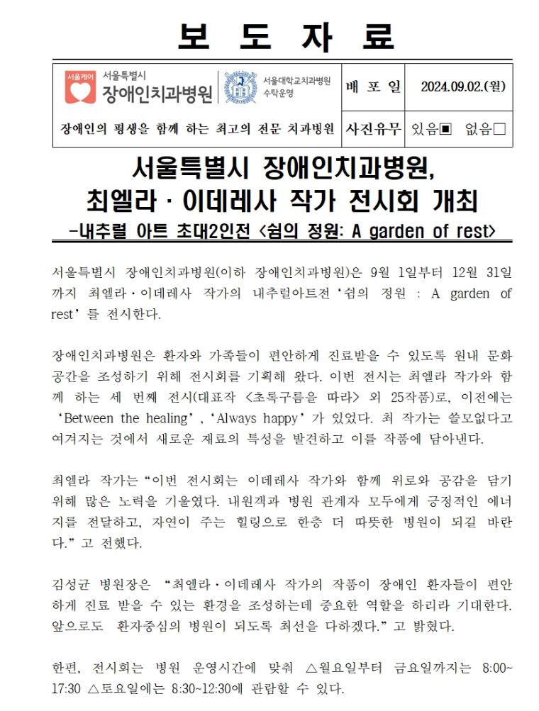 서울특별시 장애인치과병원(이하 장애인치과병원)은 9월 1일부터 12월 131일까지 최엘라·이데레사 작가의 내추럴아트전 쉼의 정원 : A garden of rest를 전시한다.
         장애인치과병원은 환자와 가족들이 편안하게 진료받을 수 있도록 원내 문화 공간을 조성하기 위해 전시회를 기획해 왔다.
         이번 전시는 최엘라 작가와 함께 하는 세 번째 전시(대표작 - 초록구름을 따라 외 25작품)로, 이전에는 Between the healing, Always happy가 있었다.
         최 작가는 쓸모없다고 여겨지는 것에서 새로운 재료의 특성을 발견하고 이를 작품에 담아 낸다.
         최엘라 작가는 이번 전시회는 이데레사 작가와 함께 위로와 공감을 담기위해 많은 노력을 기울였다.
         내원객과 병원 관계자 모두에게 긍정적인 에너지를 전달하고, 자연이 주는 힐링으로 한층 더 따뜻한 병원이 되길 바란다 라고 전했다.
         김성균 병원장은 최엘라, 이데레사 작가의 작품이 장애인 환자들이 편안하게 진료 받을 수 있는 환경을 조성하는데 중요한 역활을 하리라 기대한다.
         앞으로도 환자중심의 병원이 되도록 최선을 다하겠다 라고 밝혔다.
         한편, 전시회는 병원 운영시간에 맞춰 월요일부터 금요일까지는 08:00 ~ 17:30, 토요일에는 08:30 ~ 12:30에 관람할 수 있다.