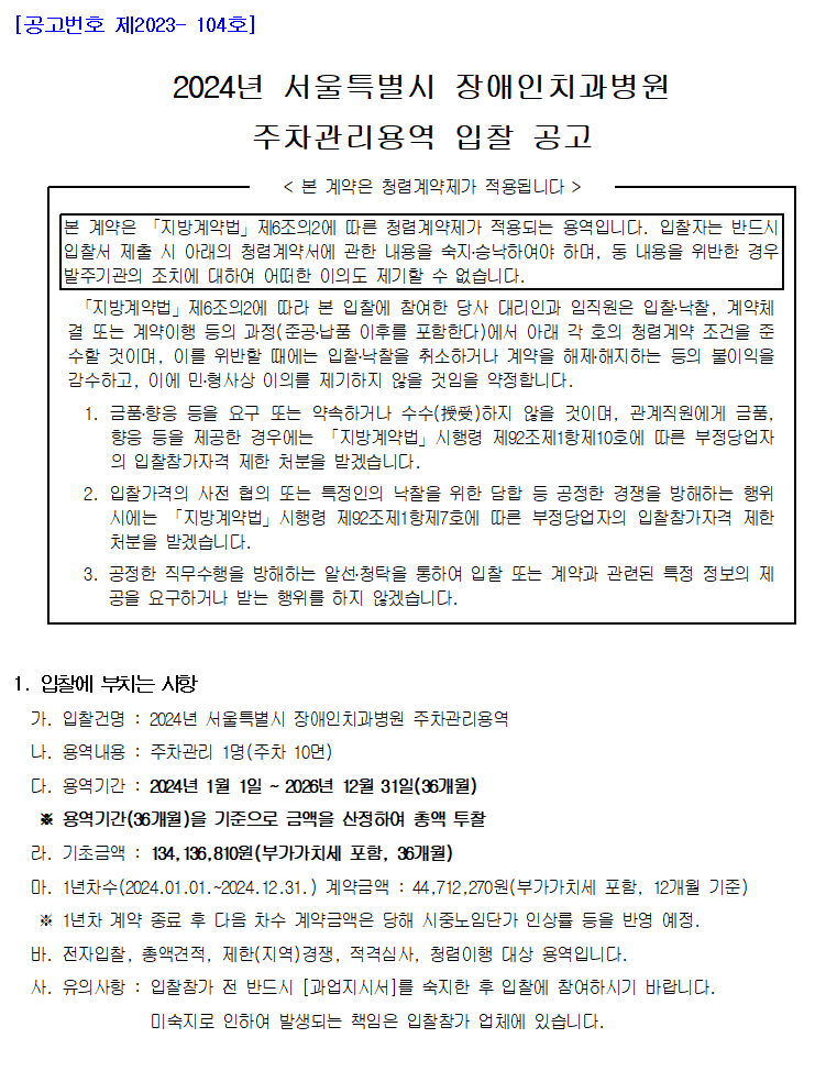 [공고번호 제2023- 104호]
         2024년 서울특별시 장애인치과병원
         주차관리용역 입찰 공고
         < 본 계약은 청렴계약제가 적용됩니다 >
         본 계약은 「지방계약법」제6조의2에 따른 청렴계약제가 적용되는 용역입니다. 입찰자는 반드시 입찰서 제출 시 아래의 청렴계약서에 관한 내용을 숙지․승낙하여야 하며, 동 내용을 위반한 경우 발주기관의 조치에 대하여 어떠한 이의도 제기할 수 없습니다.
         「지방계약법」제6조의2에 따라 본 입찰에 참여한 당사 대리인과 임직원은 입찰․낙찰, 계약체결 또는 계약이행 등의 과정(준공․납품 이후를 포함한다)에서 아래 각 호의 청렴계약 조건을 준수할 것이며, 이를 위반할 때에는 입찰․낙찰을 취소하거나 계약을 해제․해지하는 등의 불이익을 감수하고, 이에 민․형사상 이의를 제기하지 않을 것임을 약정합니다.
         1. 금품․향응 등을 요구 또는 약속하거나 수수(授受)하지 않을 것이며, 관계직원에게 금품, 향응 등을 제공한 경우에는 「지방계약법」시행령 제92조제1항제10호에 따른 부정당업자의 입찰참가자격 제한 처분을 받겠습니다.
         2. 입찰가격의 사전 협의 또는 특정인의 낙찰을 위한 담합 등 공정한 경쟁을 방해하는 행위시에는 「지방계약법」시행령 제92조제1항제7호에 따른 부정당업자의 입찰참가자격 제한 처분을 받겠습니다.
         3. 공정한 직무수행을 방해하는 알선․청탁을 통하여 입찰 또는 계약과 관련된 특정 정보의 제공을 요구하거나 받는 행위를 하지 않겠습니다.

         1. 입찰에 부치는 사항
         가. 입찰건명 : 2024년 서울특별시 장애인치과병원 주차관리용역
         나. 용역내용 : 주차관리 1명(주차 10면)
         다. 용역기간 : 2024년 1월 1일 ~ 2026년 12월 31일(36개월)
         ※ 용역기간(36개월)을 기준으로 금액을 산정하여 총액 투찰
         라. 기초금액 : 134,136,810원(부가가치세 포함, 36개월)
         마. 1년차수(2024.01.01.~2024.12.31.) 계약금액 : 44,712,270원(부가가치세 포함, 12개월 기준)
         ※ 1년차 계약 종료 후 다음 차수 계약금액은 당해 시중노임단가 인상률 등을 반영 예정.
         바. 전자입찰, 총액견적, 제한(지역)경쟁, 적격심사, 청렴이행 대상 용역입니다.
         사. 유의사항 : 입찰참가 전 반드시 [과업지시서]를 숙지한 후 입찰에 참여하시기 바랍니다.
         미숙지로 인하여 발생되는 책임은 입찰참가 업체에 있습니다.