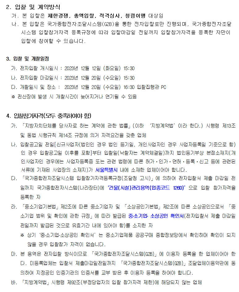 2. 입찰 및 계약방식
         가. 본 입찰은 제한경쟁, 총액입찰, 적격심사, 청렴이행 대상임
         나. 본 입찰은 국가종합전자조달시스템(G2B)을 통한 전자입찰로만 진행되며, 국가종합전자조달
         시스템 입찰참가자격 등록규정에 따라 입찰마감일 전일까지 입찰참가자격을 등록한 자만이 입찰에 참여할 수 있습니다.
         3. 입찰 및 개찰일정
         가. 전자입찰 개시일시 : 2023년 12월 12일 (화요일) 15:30
         나. 전자입찰 마감일시 : 2023년 12월 20일 (수요일) 15:30
         다. 개찰일시 및 장소 :  2023년 12월 20일 (수요일) 16:30 입찰집행관 PC
         ※ 전산장애 발생 시 개찰시간이 늦어지거나 연기될 수 있음

         4. 입찰참가자격(모두 충족하여야 함)
         가. 「지방자치단체를 당사자로 하는 계약에 관한 법률」(이하 ‘지방계약법’이라 한다.) 시행령 제13조 및 동법 시행규칙 제14조 규정에 의거 자격요건을 갖춘 업체
         나. 입찰공고일 전일[신규사업자(법인인 경우 법인 등기일, 개인사업자인 경우 사업자등록일 기준으로 함)인 경우 입찰공고일 이후를 포함]부터 입찰일(낙찰자는 계약체결일)까지 법인등기부상 본점소재지(개인사업자인 경우에는 사업자등록증 또는 관련 법령에 따른 허가ㆍ인가ㆍ면허ㆍ등록ㆍ신고 등에 관련된 서류에 기재된 사업장의 소재지)가 서울특별시 내에 소재한 업체이어야 합니다.
         다. 「국가종합전자조달시스템 입찰참가자격등록규정(조달청 고시)」에 의하여 전자입찰서 제출 마감일 전일까지 국가종합전자시스템(나라장터)에‘건물(시설)관리용역(업종코드 1260)’으로 입찰 참가자격을 등록한 자
         라. 「중소기업기본법」제2조에 따른 중소기업자 및 「소상공인기본법」제2조에 따른 소상공인으로서 「중소기업 범위 및 확인에 관한 규정」에 따라 발급된 중․소기업․ 소상공인 확인서(전자입찰서 제출 마감일 전일까지 발급된 것으로 유효기간 내에 있어야 함)를 소지한 자
         ※ 상기‘중․소기업․소상공인 확인서’는 중소기업제품 공공구매 종합정보망에서 확인하며 확인이 되지 않을 경우 입찰참가 자격이 없습니다.
         마. 본 용역은 전자입찰 방식이므로 「국가종합전자조달시스템(G2B)」에 이용자 등록을 한 업체이어야 한다. 미등록업체는 입찰서 제출마감일전일까지 「국가종합전자조달시스템(G2B)」조달업체이용약관에 동의하여 지정공인 인증기관의 인증서를 교부 받은 후 이용자 등록을 하여야 합니다.
         바. 「지방계약법」시행령 제92조(부정당업자의 입찰 참가자격 제한)에 해당되지 않는 업체