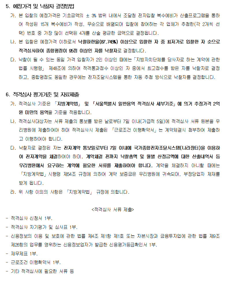 5. 예정가격 및 낙찰자 결정방법
         가. 본 입찰의 예정가격은 기초금액의 ± 3% 범위 내에서 조달청 전자입찰 복수예비가 산출프로그램을 통하여 작성된 15개 복수예비가 작성, 무순으로 배열되며 입찰에 참여하는 각 업체가 추첨한(각 2개씩 선택) 번호 중 가장 많이 선택된 4개를 산술 평균한 금액으로 결정됩니다.
         나. 본 입찰은 예정가격 이하로서 낙찰하한율(87.745%) 이상으로 입찰한 자 중 최저가로 입찰한 자 순으로 적격심사하여 종합평점이 95점 이상인 자를 낙찰자로 결정합니다.
         다. 낙찰이 될 수 있는 동일 가격 입찰자가 2인 이상인 때에는「지방자치단체를 당사자로 하는 계약에 관한 법률 시행령」 제48조에 의하여 적격통과점수 이상인 자 중에서 최고점수를 받은 자를 낙찰자로 결정하고, 종합평점도 동일한 경우에는 전자조달시스템을 통한 자동 추첨 방식으로 낙찰자를 결정합니다.

         6. 적격심사 평가기준 및 자료제출
         가. 적격심사 기준은 「지방계약법」 및 「서울특별시 일반용역 적격심사 세부기준」에 의거 추정가격 2억원 미만의 용역을 기준을 적용합니다.
         나. 적격심사대상자는 서류 제출의 통보를 받은 날로부터 7일 이내(가급적 5일)에 적격심사 서류 원본을 우리병원에 제출하여야 하며 적격심사시 제출된 「근로조건 이행확약서」는 계약체결시 첨부하여 제출하고 이행하여야 합니다.
         다. 낙찰자로 결정된 자는 전자계약 통보일로부터 7일 이내에 국가종합전자조달시스템(나라장터)을 이용하여 전자계약을 체결하여야 하며, 계약체결 전까지 낙찰총액 및 월별 산정금액에 대한 산출내역서 등 우리병원에서 요구하는 계약에 필요한 서류를 제출하여야 합니다. 계약을 체결하지 아니할 때에는 「지방계약법」시행령 제54조 규정에 의하여 계약 보증금은 우리병원에 귀속되며, 부정당업자 제재를 받게 됩니다.
         라. 위 사항 이외의 사항은 「지방계약법」 규정에 의합니다.

         <적격심사 서류 제출>
         - 적격심사 신청서 1부.
         - 적격심사 자기평가 및 심사표 1부.
         - 신용정보의 이용 및 보호에 관한 법률 제4조 제1항 제1호 또는 자본시장과 금융투자업에 관한 법률 제9조 제26항의 업무를 영위하는 신용정보업자가 발급한 신용평가등급확인서 1부.
         - 재무제표 1부.
         - 근로조건 이행확약서 1부.
         - 기타 적격심사에 필요한 서류 등