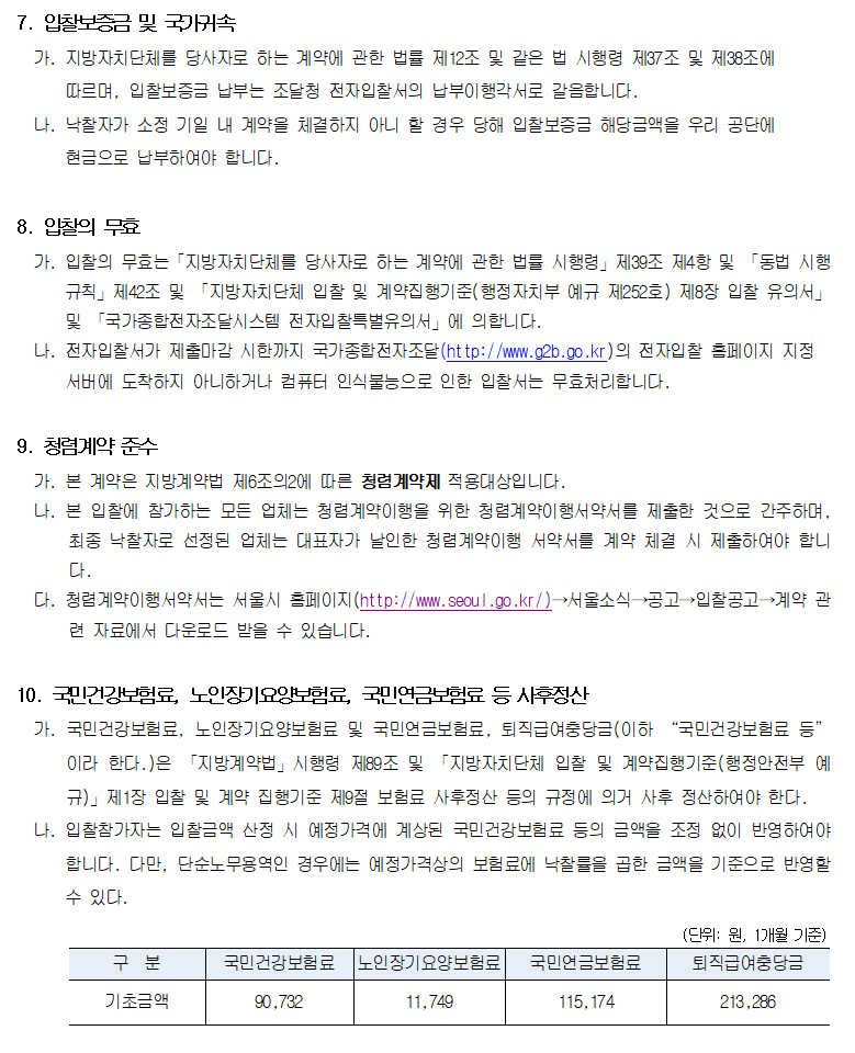 7. 입찰보증금 및 국가귀속
         가. 지방자치단체를 당사자로 하는 계약에 관한 법률 제12조 및 같은 법 시행령 제37조 및 제38조에 따르며, 입찰보증금 납부는 조달청 전자입찰서의 납부이행각서로 갈음합니다.
         나. 낙찰자가 소정 기일 내 계약을 체결하지 아니 할 경우 당해 입찰보증금 해당금액을 우리 공단에 현금으로 납부하여야 합니다.

         8. 입찰의 무효
         가. 입찰의 무효는「지방자치단체를 당사자로 하는 계약에 관한 법률 시행령」제39조 제4항 및 「동법 시행 규칙」제42조 및 「지방자치단체 입찰 및 계약집행기준(행정자치부 예규 제252호) 제8장 입찰 유의서」 및 「국가종합전자조달시스템 전자입찰특별유의서」에 의합니다.
         나. 전자입찰서가 제출마감 시한까지 국가종합전자조달(http://www.g2b.go.kr)의 전자입찰 홈페이지 지정 서버에 도착하지 아니하거나 컴퓨터 인식불능으로 인한 입찰서는 무효처리합니다.

         9. 청렴계약 준수
         가. 본 계약은 지방계약법 제6조의2에 따른 청렴계약제 적용대상입니다.
         나. 본 입찰에 참가하는 모든 업체는 청렴계약이행을 위한 청렴계약이행서약서를 제출한 것으로 간주하며, 최종 낙찰자로 선정된 업체는 대표자가 날인한 청렴계약이행 서약서를 계약 체결 시 제출하여야 합니다.
         다. 청렴계약이행서약서는 서울시 홈페이지(http://www.seoul.go.kr/)→서울소식→공고→입찰공고→계약 관련 자료에서 다운로드 받을 수 있습니다.

         10. 국민건강보험료, 노인장기요양보험료, 국민연금보험료 등 사후정산
         가. 국민건강보험료, 노인장기요양보험료 및 국민연금보험료, 퇴직급여충당금(이하 “국민건강보험료 등”이라 한다.)은 「지방계약법」시행령 제89조 및 「지방자치단체 입찰 및 계약집행기준(행정안전부 예규)」제1장 입찰 및 계약 집행기준 제9절 보험료 사후정산 등의 규정에 의거 사후 정산하여야 한다.
         나. 입찰참가자는 입찰금액 산정 시 예정가격에 계상된 국민건강보험료 등의 금액을 조정 없이 반영하여야 합니다. 다만, 단순노무용역인 경우에는 예정가격상의 보험료에 낙찰률을 곱한 금액을 기준으로 반영할 수 있다.

         (단위: 원, 1개월 기준)
         구  분   기초금액
         국민건강보험료    90,732
         노인장기요양보험료  11,749
         국민연금보험료    115,174
         퇴직급여충당금    213,286