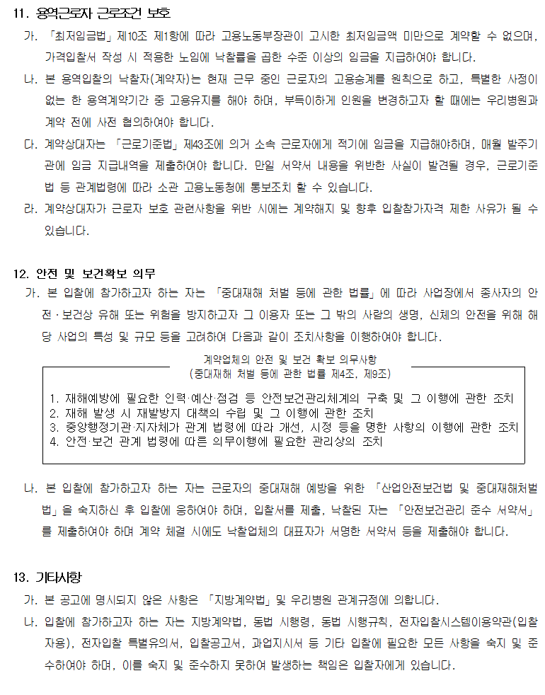 11. 용역근로자 근로조건 보호
         가. 「최저임금법」제10조 제1항에 따라 고용노동부장관이 고시한 최저임금액 미만으로 계약할 수 없으며, 가격입찰서 작성 시 적용한 노임에 낙찰률을 곱한 수준 이상의 임금을 지급하여야 합니다.
         나. 본 용역입찰의 낙찰자(계약자)는 현재 근무 중인 근로자의 고용승계를 원칙으로 하고, 특별한 사정이 없는 한 용역계약기간 중 고용유지를 해야 하며, 부득이하게 인원을 변경하고자 할 때에는 우리병원과 계약 전에 사전 협의하여야 합니다.
         다. 계약상대자는 「근로기준법」제43조에 의거 소속 근로자에게 적기에 임금을 지급해야하며, 매월 발주기관에 임금 지급내역을 제출하여야 합니다. 만일 서약서 내용을 위반한 사실이 발견될 경우, 근로기준법 등 관계법령에 따라 소관 고용노동청에 통보조치 할 수 있습니다.
         라. 계약상대자가 근로자 보호 관련사항을 위반 시에는 계약해지 및 향후 입찰참가자격 제한 사유가 될 수 있습니다.

         12. 안전 및 보건확보 의무
         계약업체의 안전 및 보건 확보 의무사항(중대재해 처벌 등에 관한 법률 제4조, 제9조)

         1. 재해예방에 필요한 인력·예산·점검 등 안전보건관리체계의 구축 및 그 이행에 관한 조치
         2. 재해 발생 시 재발방지 대책의 수립 및 그 이행에 관한 조치
         3. 중앙행정기관·지자체가 관계 법령에 따라 개선, 시정 등을 명한 사항의 이행에 관한 조치
         4. 안전·보건 관계 법령에 따른 의무이행에 필요한 관리상의 조치

         가. 본 입찰에 참가하고자 하는 자는 「중대재해 처벌 등에 관한 법률」에 따라 사업장에서 종사자의 안전·보건상 유해 또는 위험을 방지하고자 그 이용자 또는 그 밖의 사람의 생명, 신체의 안전을 위해 해당 사업의 특성 및 규모 등을 고려하여 다음과 같이 조치사항을 이행하여야 합니다.
         나. 본 입찰에 참가하고자 하는 자는 근로자의 중대재해 예방을 위한 「산업안전보건법 및 중대재해처벌법」을 숙지하신 후 입찰에 응하여야 하며, 입찰서를 제출, 낙찰된 자는 「안전보건관리 준수 서약서」를 제출하여야 하며 계약 체결 시에도 낙찰업체의 대표자가 서명한 서약서 등을 제출해야 합니다.

         13. 기타사항
         가. 본 공고에 명시되지 않은 사항은 「지방계약법」및 우리병원 관계규정에 의합니다.
         나. 입찰에 참가하고자 하는 자는 지방계약법, 동법 시행령, 동법 시행규칙, 전자입찰시스템이용약관(입찰자용), 전자입찰 특별유의서, 입찰공고서, 과업지시서 등 기타 입찰에 필요한 모든 사항을 숙지 및 준수하여야 하며, 이를 숙지 및 준수하지 못하여 발생하는 책임은 입찰자에게 있습니다.