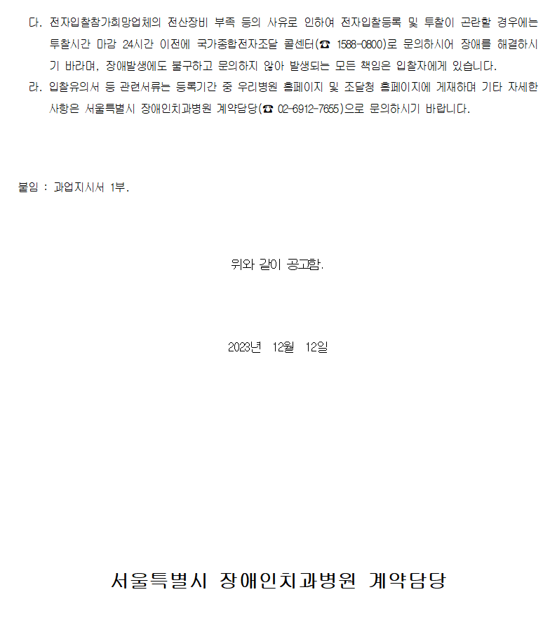 다. 전자입찰참가희망업체의 전산장비 부족 등의 사유로 인하여 전자입찰등록 및 투찰이 곤란할 경우에는 투찰시간 마감 24시간 이전에 국가종합전자조달 콜센터(☎ 1588-0800)로 문의하시어 장애를 해결하시기 바라며, 장애발생에도 불구하고 문의하지 않아 발생되는 모든 책임은 입찰자에게 있습니다.
         라. 입찰유의서 등 관련서류는 등록기간 중 우리병원 홈페이지 및 조달청 홈페이지에 게재하며 기타 자세한 사항은 서울특별시 장애인치과병원 계약담당(☎ 02-6912-7655)으로 문의하시기 바랍니다.
         붙임 : 과업지시서 1부.
         위와 같이 공고함.
         2023년  12월  12일 서울특별시 장애인치과병원 계약담당