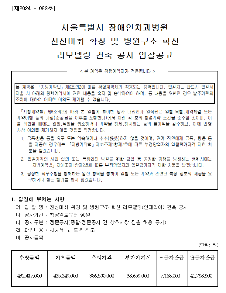 [제2024 – 063호]
         서울특별시 장애인치과병원
         전신마취 확장 및 병원구조 혁신 리모델링 건축 공사 입찰공고
         < 본 계약은 청렴계약제가 적용됩니다 >
         본 계약은 「지방계약법」제6조의2에 따른 청렴계약제가 적용되는 용역입니다. 입찰자는 반드시 입찰서 제출 시 아래의 청렴계약서에 관한 내용을 숙지 및 승낙하여야 하며, 동 내용을 위반한 경우 발주기관의 조치에 대하여 어떠한 이의도 제기할 수 없습니다.
         「지방계약법」제6조의2에 따라 본 입찰에 참여한 당사 대리인과 임직원은 입찰,낙찰,계약체결 또는 계약이행 등의 과정(준공․납품 이후를 포함한다)에서 아래 각 호의 청렴계약 조건을 준수할 것이며, 이를 위반할 때에는 입찰,낙찰을 취소하거나 계약을 해제,해지하는 등의 불이익을 감수하고, 이에 민․형사상 이의를 제기하지 않을 것임을 약정합니다.
         1. 금품․향응 등을 요구 또는 약속하거나 수수(授受)하지 않을 것이며, 관계 직원에게 금품, 향응 등을 제공한 경우에는 「지방계약법」제31조제1항제7호에 따른 부정당업자의 입찰참가자격 제한 처분을 받겠습니다.
         2. 입찰가격의 사전 협의 또는 특정인의 낙찰을 위한 담합 등 공정한 경쟁을 방해하는 행위시에는 「지방계약법」제31조제1항제2호에 따른 부정당업자의 입찰참가자격 제한 처분을 받겠습니다.
         3. 공정한 직무수행을 방해하는 알선,청탁을 통하여 입찰 또는 계약과 관련된 특정 정보의 제공을 요구하거나 받는 행위를 하지 않겠습니다.

         1. 입찰에 부치는 사항
         가. 입 찰 명 : 전신마취 확장 및 병원구조 혁신 리모델링(인테리어) 건축 공사
         나. 공사기간 : 착공일로부터 90일
         다. 공사구분 : 전문공사(종합·전문공사 간 상호시장 진출 허용 공사)
         라. 과업내용 : 시방서 및 도면 참조
         마. 공사금액 (단위: 원)
         추정금액   432,417,000
         기초금액   425,249,000
         추정가격   386,590,000
         부가가치세  38,659,000
         도급자관급  7,168,000
         관급자관급  41,798,900