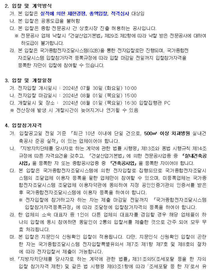 2. 입찰 및 계약방식
         가. 본 입찰은 실적에 의한 제한경쟁, 총액입찰, 적격심사 대상임
         나. 본 입찰은 공동도급을 불허함
         다. 본 입찰은 종합·전문공사 간 상호시장 진출 허용하는 공사입니다.
         ※ 전문공사 업체 낙찰시「건설산업기본법」제29조 제2항에 따라 낙찰 받은 전문공사에 대하여
         하도급이 불가합니다.
         라. 본 입찰은 국가종합전자조달시스템(G2B)을 통한 전자입찰로만 진행되며, 국가종합전
         자조달시스템 입찰참가자격 등록규정에 따라 입찰 마감일 전일까지 입찰참가자격을
         등록한 자만이 입찰에 참여할 수 있습니다.
         3. 입찰 및 개찰일정
         가. 전자입찰 개시일시 : 2024년 07월 30일 (화요일) 10:00
         나. 전자입찰 마감일시 : 2024년 08월 01일 (목요일) 15:00
         다. 개찰일시 및 장소 :  2024년 08월 01일 (목요일) 16:30 입찰집행관 PC
         ※ 전산장애 발생 시 개찰시간이 늦어지거나 연기될 수 있음
         4. 입찰참가자격
         가.  입찰공고일 전일 기준 「최근 10년 이내에 단일 건으로, 500㎡ 이상 치과병원 실내건축공사 준공 실적」이 있는 업체이어야 합니다.
         나. 「지방자치단체를 당사자로 하는 계약에 관한 법률 시행령」제13조와 동법 시행규칙 제14조 규정에 따른 자격요건을 갖추고, 「건설산업기본법」에 의한 전문공사업종 중 「실내건축공사업」을 등록한 자 또는 종합공사업종 중 「건축공사업」을 등록한 자이어야 합니다.
         다. 본 입찰은 국가종합전자조달시스템에 의한 전자입찰로 집행되므로 국가종합전자조달시스템의 조달업체 이용자 등록을 필한 업체만이 참여할 수 있으며, 미등록업체는 국가종합전자조달시스템 조달업체 이용자약관에 동의하여 지정 공인인증기관의 인증서를 받은 후 국가종합전자조달시스템에 이용자 등록을 하여야 합니다.
         ※ 전자입찰에 참가하고자 하는 자는 제출 마감일 전일까지 「국가종합전자조달시스템 입찰참가자격등록규정」에 따라 조달청에 입찰참가자격의 등록을 하여야 합니다.
         라. 한 업체의 소속 대표자 중 1인이 다른 업체의 대표자를 겸임할 경우 해당 업체들이 하나의 입찰에 동시 참여하면 동일인이 2통의 입찰서를 제출한 것으로 간주 되어 모두 무효 처리됩니다.
         마. 본 입찰은 지문인식 신원확인 입찰이 적용됩니다. 다만, 지문인식 신원확인 입찰이 곤란한 자는 국가종합조달시스템 전자입찰특별유의서 제7조 제1항 제7호 및 제8호의 절차에 따라 전자입찰서 제출이 가능합니다.
         바.「지방자치단체를 당사자로 하는 계약에 관한 법률」제31조의5(조세포탈 등을 한 자의 입찰 참가자격 제한) 및 같은 법 시행령 제93조1항에 따라 ‘조세포탈 등 한 자’로서 유