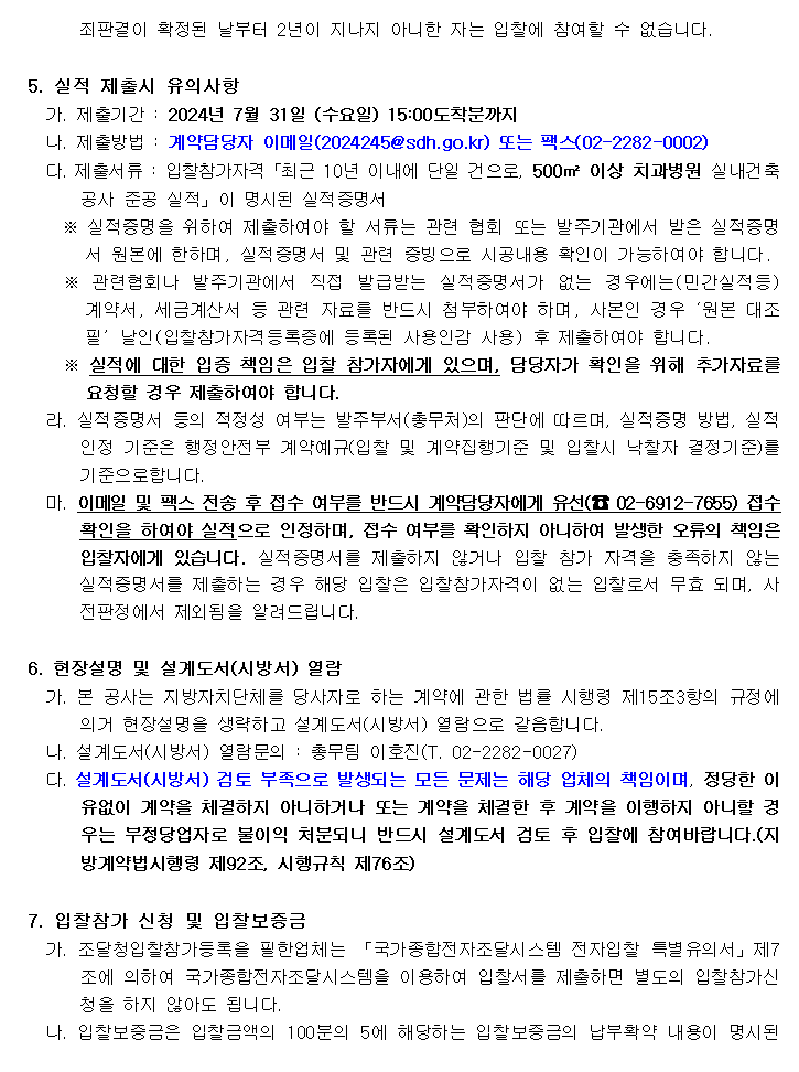 죄판결이 확정된 날부터 2년이 지나지 아니한 자는 입찰에 참여할 수 없습니다.
         5. 실적 제출시 유의사항
         가. 제출기간 : 2024년 7월 31일 (수요일) 15:00도착분까지
         나. 제출방법 : 계약담당자 이메일(2024245@sdh.go.kr) 또는 팩스(02-2282-0002)
         다. 제출서류 : 입찰참가자격「최근 10년 이내에 단일 건으로, 500㎡ 이상 치과병원 실내건축공사 준공 실적」이 명시된 실적증명서
         ※ 실적증명을 위하여 제출하여야 할 서류는 관련 협회 또는 발주기관에서 받은 실적증명서 원본에 한하며, 실적증명서 및 관련 증빙으로 시공내용 확인이 가능하여야 합니다.
         ※ 관련협회나 발주기관에서 직접 발급받는 실적증명서가 없는 경우에는(민간실적등) 계약서, 세금계산서 등 관련 자료를 반드시 첨부하여야 하며, 사본인 경우‘원본 대조필’날인(입찰참가자격등록증에 등록된 사용인감 사용) 후 제출하여야 합니다.
         ※ 실적에 대한 입증 책임은 입찰 참가자에게 있으며, 담당자가 확인을 위해 추가자료를 요청할 경우 제출하여야 합니다.
         라.  실적증명서 등의 적정성 여부는 발주부서(총무처)의 판단에 따르며, 실적증명 방법, 실적인정 기준은 행정안전부 계약예규(입찰 및 계약집행기준 및 입찰시 낙찰자 결정기준)를 기준으로합니다.
         마. 이메일 및 팩스 전송 후 접수 여부를 반드시 계약담당자에게 유선(☎ 02-6912-7655) 접수 확인을 하여야 실적으로 인정하며, 접수 여부를 확인하지 아니하여 발생한 오류의 책임은 입찰자에게 있습니다. 실적증명서를 제출하지 않거나 입찰 참가 자격을 충족하지 않는 실적증명서를 제출하는 경우 해당 입찰은 입찰참가자격이 없는 입찰로서 무효 되며, 사전판정에서 제외됨을 알려드립니다.

         6. 현장설명 및 설계도서(시방서) 열람
         가. 본 공사는 지방자치단체를 당사자로 하는 계약에 관한 법률 시행령 제15조3항의 규정에 의거 현장설명을 생략하고 설계도서(시방서) 열람으로 갈음합니다.
         나. 설계도서(시방서) 열람문의 : 총무팀 이호진(T. 02-2282-0027)
         다. 설계도서(시방서) 검토 부족으로 발생되는 모든 문제는 해당 업체의 책임이며, 정당한 이유없이 계약을 체결하지 아니하거나 또는 계약을 체결한 후 계약을 이행하지 아니할 경우는 부정당업자로 불이익 처분되니 반드시 설계도서 검토 후 입찰에 참여바랍니다.(지방계약법시행령 제92조, 시행규칙 제76조)

         7. 입찰참가 신청 및 입찰보증금
         가. 조달청입찰참가등록을 필한업체는 「국가종합전자조달시스템 전자입찰 특별유의서」제7조에 의하여 국가종합전자조달시스템을 이용하여 입찰서를 제출하면 별도의 입찰참가신청을 하지 않아도 됩니다.
         나. 입찰보증금은 입찰금액의 100분의 5에 해당하는 입찰보증금의 납부확약 내용이 명시된