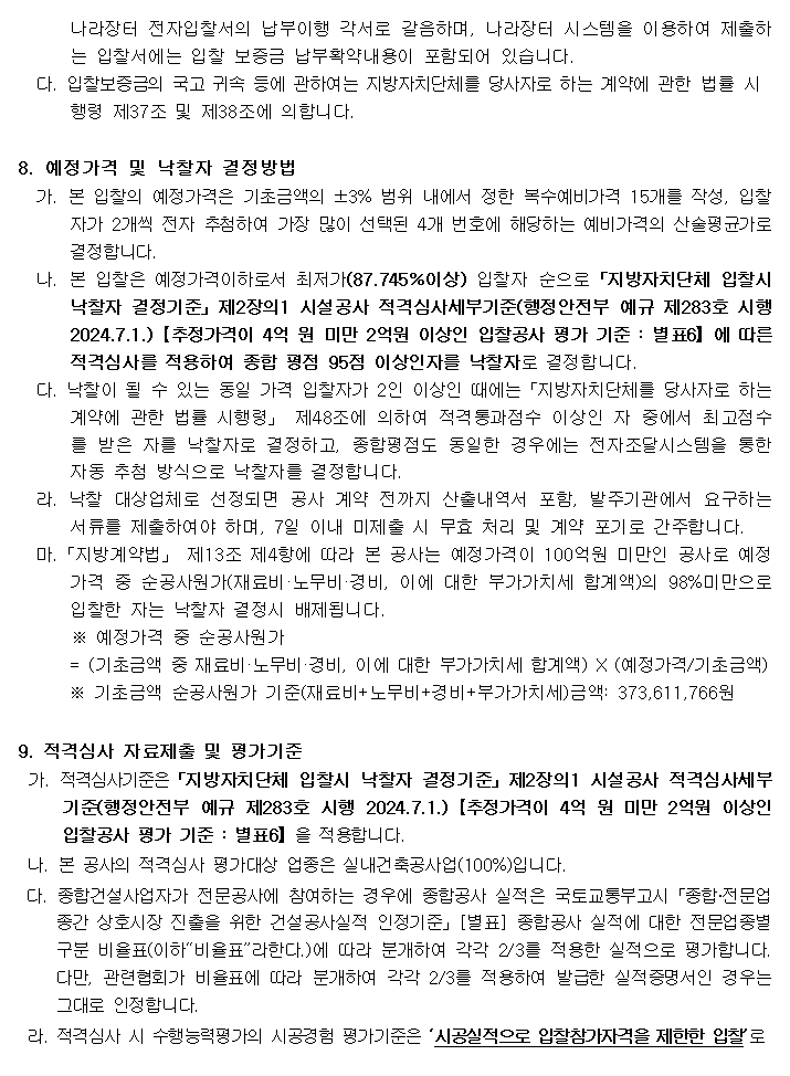 나라장터 전자입찰서의 납부이행 각서로 갈음하며, 나라장터 시스템을 이용하여 제출하는 입찰서에는 입찰 보증금 납부확약내용이 포함되어 있습니다.
         다. 입찰보증금의 국고 귀속 등에 관하여는 지방자치단체를 당사자로 하는 계약에 관한 법률 시
         행령 제37조 및 제38조에 의합니다.

         8. 예정가격 및 낙찰자 결정방법
         가. 본 입찰의 예정가격은 기초금액의 ±3% 범위 내에서 정한 복수예비가격 15개를 작성, 입찰자가 2개씩 전자 추첨하여 가장 많이 선택된 4개 번호에 해당하는 예비가격의 산술평균가로 결정합니다.
         나. 본 입찰은 예정가격이하로서 최저가(87.745％이상) 입찰자 순으로「지방자치단체 입찰시 낙찰자 결정기준」제2장의1 시설공사 적격심사세부기준(행정안전부 예규 제283호 시행 2024.7.1.)【추정가격이 4억 원 미만 2억원 이상인 입찰공사 평가 기준 : 별표6】에 따른 적격심사를 적용하여 종합 평점 95점 이상인자를 낙찰자로 결정합니다.
         다. 낙찰이 될 수 있는 동일 가격 입찰자가 2인 이상인 때에는「지방자치단체를 당사자로 하는 계약에 관한 법률 시행령」 제48조에 의하여 적격통과점수 이상인 자 중에서 최고점수를 받은 자를 낙찰자로 결정하고, 종합평점도 동일한 경우에는 전자조달시스템을 통한 자동 추첨 방식으로 낙찰자를 결정합니다.
         라. 낙찰 대상업체로 선정되면 공사 계약 전까지 산출내역서 포함, 발주기관에서 요구하는 서류를 제출하여야 하며, 7일 이내 미제출 시 무효 처리 및 계약 포기로 간주합니다.
         마.「지방계약법」 제13조 제4항에 따라 본 공사는 예정가격이 100억원 미만인 공사로 예정가격 중 순공사원가(재료비·노무비·경비, 이에 대한 부가가치세 합계액)의 98%미만으로 입찰한 자는 낙찰자 결정시 배제됩니다.
         ※ 예정가격 중 순공사원가
         = (기초금액 중 재료비·노무비·경비, 이에 대한 부가가치세 합계액) X (예정가격/기초금액)
         ※ 기초금액 순공사원가 기준(재료비+노무비+경비+부가가치세)금액: 373,611,766원

         9. 적격심사 자료제출 및 평가기준
         가. 적격심사기준은「지방자치단체 입찰시 낙찰자 결정기준」제2장의1 시설공사 적격심사세부기준(행정안전부 예규 제283호 시행 2024.7.1.)【추정가격이 4억 원 미만 2억원 이상인 입찰공사 평가 기준 : 별표6】을 적용합니다.
         나. 본 공사의 적격심사 평가대상 업종은 실내건축공사업(100%)입니다.
         다. 종합건설사업자가 전문공사에 참여하는 경우에 종합공사 실적은 국토교통부고시「종합‧전문업종간 상호시장 진출을 위한 건설공사실적 인정기준」[별표] 종합공사 실적에 대한 전문업종별 구분 비율표(이하“비율표”라한다.)에 따라 분개하여 각각 2/3를 적용한 실적으로 평가합니다. 다만, 관련협회가 비율표에 따라 분개하여 각각 2/3를 적용하여 발급한 실적증명서인 경우는 그대로 인정합니다.
         라. 적격심사 시 수행능력평가의 시공경험 평가기준은 ‘시공실적으로 입찰참가자격을 제한한 입찰’로