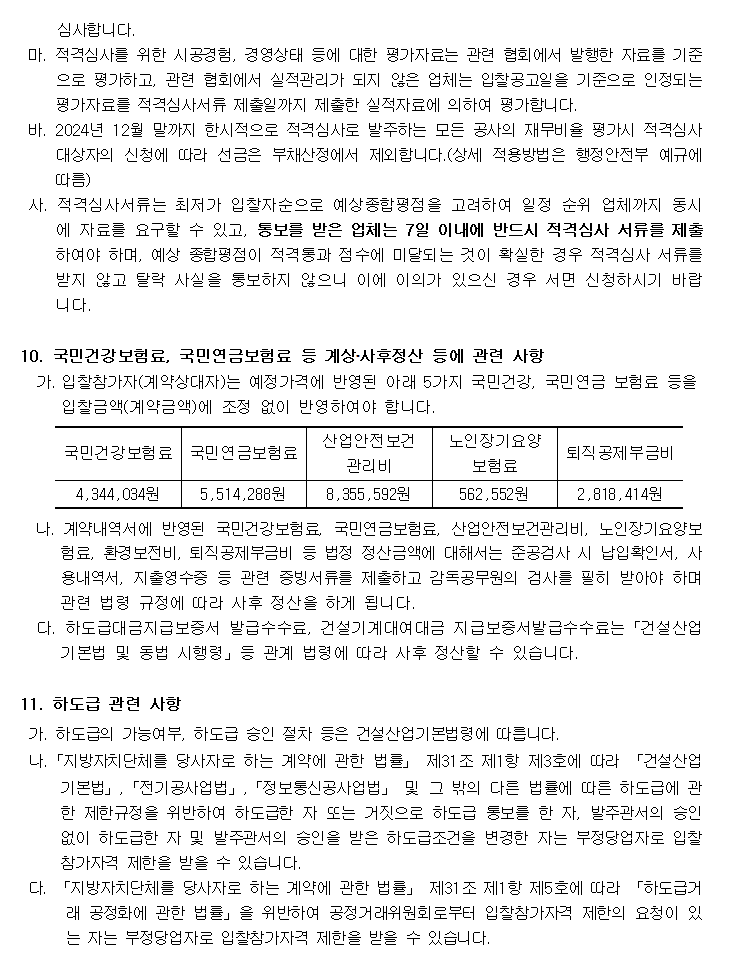 심사합니다.
         마. 적격심사를 위한 시공경험, 경영상태 등에 대한 평가자료는 관련 협회에서 발행한 자료를 기준으로 평가하고, 관련 협회에서 실적관리가 되지 않은 업체는 입찰공고일을 기준으로 인정되는 평가자료를 적격심사서류 제출일까지 제출한 실적자료에 의하여 평가합니다.
         바. 2024년 12월 말까지 한시적으로 적격심사로 발주하는 모든 공사의 재무비율 평가시 적격심사 대상자의 신청에 따라 선금은 부채산정에서 제외합니다.(상세 적용방법은 행정안전부 예규에 따름)
         사. 적격심사서류는 최저가 입찰자순으로 예상종합평점을 고려하여 일정 순위 업체까지 동시에 자료를 요구할 수 있고, 통보를 받은 업체는 7일 이내에 반드시 적격심사 서류를 제출하여야 하며, 예상 종합평점이 적격통과 점수에 미달되는 것이 확실한 경우 적격심사 서류를 받지 않고 탈락 사실을 통보하지 않으니 이에 이의가 있으신 경우 서면 신청하시기 바랍니다.

         10. 국민건강보험료, 국민연금보험료 등 계상․사후정산 등에 관련 사항
         가. 입찰참가자(계약상대자)는 예정가격에 반영된 아래 5가지 국민건강, 국민연금 보험료 등을 입찰금액(계약금액)에 조정 없이 반영하여야 합니다.
         국민건강보험료    4,344,034원
         국민연금보험료    5,514,288원
         산업안전보건 관리비 8,355,592원
         노인장기요양 보험료    562,552원
         퇴직공제부금비    2,818,414원
         나. 계약내역서에 반영된 국민건강보험료, 국민연금보험료, 산업안전보건관리비, 노인장기요양보험료, 환경보전비, 퇴직공제부금비 등 법정 정산금액에 대해서는 준공검사 시 납입확인서, 사용내역서, 지출영수증 등 관련 증빙서류를 제출하고 감독공무원의 검사를 필히 받아야 하며 관련 법령 규정에 따라 사후 정산을 하게 됩니다.
         다. 하도급대금지급보증서 발급수수료, 건설기계대여대금 지급보증서발급수수료는「건설산업기본법 및 동법 시행령」등 관계 법령에 따라 사후 정산할 수 있습니다.

         11. 하도급 관련 사항
         가. 하도급의 가능여부, 하도급 승인 절차 등은 건설산업기본법령에 따릅니다.
         나.「지방자치단체를 당사자로 하는 계약에 관한 법률」 제31조 제1항 제3호에 따라 「건설산업기본법」,「전기공사업법」,「정보통신공사업법」 및 그 밖의 다른 법률에 따른 하도급에 관한 제한규정을 위반하여 하도급한 자 또는 거짓으로 하도급 통보를 한 자, 발주관서의 승인 없이 하도급한 자 및 발주관서의 승인을 받은 하도급조건을 변경한 자는 부정당업자로 입찰참가자격 제한을 받을 수 있습니다.
         다. 「지방자치단체를 당사자로 하는 계약에 관한 법률」 제31조 제1항 제5호에 따라 「하도급거래 공정화에 관한 법률」을 위반하여 공정거래위원회로부터 입찰참가자격 제한의 요청이 있는 자는 부정당업자로 입찰참가자격 제한을 받을 수 있습니다.