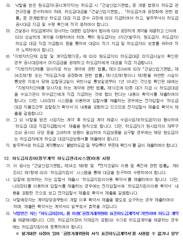 라.  낙찰을 받은 원도급자(공사계약자)는 하도급 시「건설산업기본법」등 개별 법령의 하도급 관련규정을 준수하여야 하며, 하도급대금을「건설산업기본법」,「하도급거래 공정화에 관한 법률」등 관계법령상 하도급 대금 지급 준수 규정에 따라 지급하여야 하고, 발주부서의 하도급 공사대금 지급 및 수령 확인에 적극 응하여야 합니다.
         마.  건설공사 하도급계약의 당사자는 대등한 입장에서 합의에 따라 공정하게 계약을 체결하고 신의에
         따라 성실하게 계약을 이행하여야 하며, 특히 원도급자는 3자간(발주자, 원도급자, 하도급자)하도급 대금 직접 지급합의 등을 통하여 대금의 적기 지급 및 하도급자의 보호를 위하여 적극 노력하여야 합니다.
         바.「지방자치단체 입찰 및 계약집행기준」에 따라 원도급자의 하도급대금 미지급사실이 확인된 경우 공사대금에서 미지급금을 공제하고 하도급자에게 대금을 직접 지급합니다.
         사. 「지방자치단체를 당사자로 하는 계약에 관한 법률」제31조의4에 따라「건설산업기본법」제34조제1항 또는「하도급거래 공정화에 관한 법률」제13조제1항이나 제3항을 위반한 사실이 통보된 자로서 당해 입찰공고일이 위반사실 통보일로부터 1년 이내인 것으로 확인된 때에는「지방자치단체를 당사자로 하는 계약에 관한 법률」제18조에 따른 대가 지급 시 하도급대금을 수요기관이 하수급인에게 직접 지급하는 것에
         합의 한다는 내용의 확약서를 제출하여야 합니다. 다만, 나라장터 시스템을 이용하여 입찰서를 제출하는 경우에는 전자입찰서 ‘하도급대금 직불조건부 입찰참가 확약서’의 내용을 포함하고 있으므로 전자입찰서 제출로 확약서 제출을 갈음합니다.
         아. 그 외 낙찰을 받은 사업자는 계약 후 하도급 계약 체결시 수급사업자(하도급자)와 협의하여 ‘하도급 대금 직접지급합의서’ 제출을 원칙으로 합니다. 다만, 하도급자가 원사업자의 재무구조와 공사의 규모 등을 고려하여 보증이 필요하여 지급보증을 요구할 경우에는 해당 원도급자는 하도급자에게 하도급 대금지급보증서를 제출해야 합니다.
         자. 발주부서로 하도급 계약통보시 ‘불법하도급 및 부당특약 부존재 확인서’를 같이 제출하여야 합니다.

         12. 하도급지킴이(정부계약 하도급관리시스템)이용 사항
         가. 이 공사는「건설산업기본법」제34조 제9항 및 『전자조달의 이용 및 촉진에 관한 법률』 제9조의2 제1항에 따라 ‘하도급지킴이’ 시스템을 통해 대금을 청구하여 수령하여야 합니다.
         나. 입찰에 참여하는 자는 입찰서 제출시 ‘하도급지킴이이용 확약서’를 제출하여야 합니다. 다만, 나라장터를 이용하여 입찰서를 제출하는 경우에는 전자입찰서에 ‘하도급지킴이이용 확약서’ 내용을 포함한 것으로 보고 전자입찰서 제출로 확약서 제출을 갈음합니다.
         다. 낙찰예정자는 계약담당공무원이 개찰 이후 확약서 제출을 별도로 요구하는 경우 제출하여야 하며, 제출된 확약서는 계약서의 일부로서 효력을 가집니다.
         라. 낙찰받은 자는「하도급지킴이」를 이용(‘공정거래위원회 표준하도급계약서’기반)하여 하도급 계약을 체결해야합니다. 다만, 하도급자(장비·자재업자 포함)와 수기로 하도급계약을 체결하는 경우에는 하도급지킴이에 등록하여야 합니다.
         ※ 불가피한 사정이 있어 ‘공정거래위원회 서식 표준하도급계약서‘를 사용할 수 없거나 일부