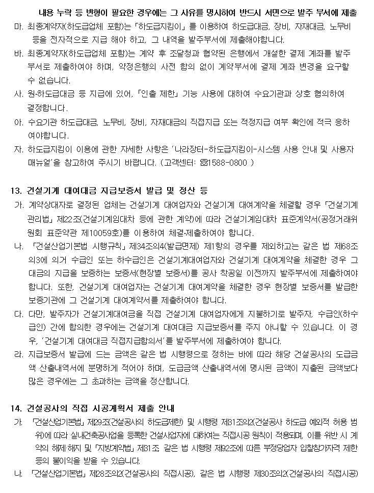 내용 누락 등 변형이 필요한 경우에는 그 사유를 명시하여 반드시 서면으로 발주 부서에 제출
         마. 최종계약자(하도급업체 포함)는「하도급지킴이」를 이용하여 하도급대금, 장비, 자재대금, 노무비 등을 전자적으로 지급 해야 하고, 그 내역을 발주부서에 제출해야합니다.
         바. 최종계약자(하도급업체 포함)는 계약 후 조달청과 협약된 은행에서 개설한 결제 계좌를 발주 부서로 제출하여야 하며, 약정은행의 사전 합의 없이 계약부서에 결제 계좌 변경을 요구할 수 없습니다.
         사. 원․하도급대금 등 지급에 있어, ｢인출 제한｣ 기능 사용에 대하여 수요기관과 상호 협의하여 결정합니다.
         아. 수요기관 하도급대금, 노무비, 장비, 자재대금의 직접지급 또는 적정지급 여부 확인에 적극 응하여야합니다.
         자. 하도급지킴이 이용에 관한 자세한 사항은 ‘나라장터-하도급지킴이-시스템 사용 안내 및 사용자 매뉴얼’을 참고하여 주시기 바랍니다. (고객센터: ☏1588-0800 )

         13. 건설기계 대여대금 지급보증서 발급 및 정산 등
         가. 계약상대자로 결정된 업체는 건설기계 대여업자와 건설기계 대여계약을 체결할 경우「건설기계관리법」제22조(건설기계임대차 등에 관한 계약)에 따라 건설기계임대차 표준계약서(공정거래위원회 표준약관 제10059호)를 이용하여 체결․제출하여야 합니다.
         나. 「건설산업기본법 시행규칙」제34조의4(발급면제) 제1항의 경우를 제외하고는 같은 법 제68조의3에 의거 수급인 또는 하수급인은 건설기계대여업자와 건설기계 대여계약을 체결한 경우 그 대금의 지급을 보증하는 보증서(현장별 보증서)를 공사 착공일 이전까지 발주부서에 제출하여야 합니다. 또한, 건설기계 대여업자는 건설기계 대여계약을 체결한 경우 현장별 보증서를 발급한 보증기관에 그 건설기계 대여계약
         를 제출하여야 합니다.
         다. 다만, 발주자가 건설기계대여금을 직접 건설기계 대여업자에게 지불하기로 발주자, 수급인(하수급인) 간에 합의한 경우에는 건설기계 대여대금 지급보증서를 주지 아니할 수 있습니다. 이 경우, ‘건설기계 대여대금 직접지급합의서’를 발주부서에 제출하여야 합니다.
         라. 지급보증서 발급에 드는 금액은 같은 법 시행령으로 정하는 바에 따라 해당 건설공사의 도급금액 산출내역서에 분명하게 적어야 하며, 도급금액 산출내역서에 명시된 금액이 지출된 금액보다 많은 경우에는 그 초과하는 금액을 정산합니다.

         14. 건설공사의 직접 시공계획서 제출 안내
         가. 「건설산업기본법」제29조(건설공사의 하도급제한) 및 시행령 제31조의2(건설공사 하도급 예외적 허용 범위)에 따라 실내건축공사업을 등록한 건설사업자에 대하여는 직접시공 원칙이 적용되며, 이를 위반 시 계약의 해제·해지 및「지방계약법」제31조, 같은 법 시행령 제92조에 따른 부정당업자 입찰참가자격 제한 등의 불이익을 받을 수 있습니다.
         나. 「건설산업기본법」제28조의2(건설공사의 직접시공), 같은 법 시행령 제30조의2(건설공사의 직접시공)