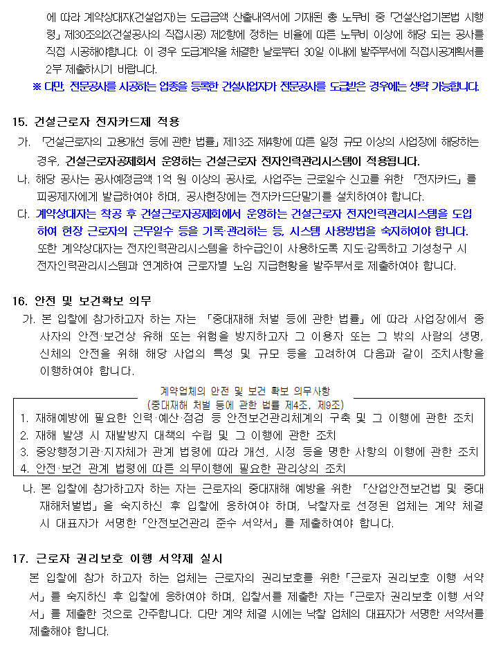 에 따라 계약상대자(건설업자)는 도급금액 산출내역서에 기재된 총 노무비 중「건설산업기본법 시행령」제30조의2(건설공사의 직접시공) 제2항에 정하는 비율에 따른 노무비 이상에 해당 되는 공사를 직접 시공해야합니다. 이 경우 도급계약을 체결한 날로부터 30일 이내에 발주부서에 직접시공계획서를 2부 제출하시기 바랍니다.
         ※ 다만, 전문공사를 시공하는 업종을 등록한 건설사업자가 전문공사를 도급받은 경우에는 생략 가능합니다.

         15. 건설근로자 전자카드제 적용
         가. 「건설근로자의 고용개선 등에 관한 법률」제13조 제4항에 따른 일정 규모 이상의 사업장에 해당하는 경우, 건설근로자공제회서 운영하는 건설근로자 전자인력관리시스템이 적용됩니다.
         나. 해당 공사는 공사예정금액 1억 원 이상의 공사로, 사업주는 근로일수 신고를 위한 「전자카드」를 피공제자에게 발급하여야 하며, 공사현장에는 전자카드단말기를 설치하여야 합니다.
         다. 계약상대자는 착공 후 건설근로자공제회에서 운영하는 건설근로자 전자인력관리시스템을 도입하여 현장 근로자의 근무일수 등을 기록·관리하는 등, 시스템 사용방법을 숙지하여야 합니다.
         또한 계약상대자는 전자인력관리시스템을 하수급인이 사용하도록 지도·감독하고 기성청구 시 전자인력관리시스템과 연계하여 근로자별 노임 지급현황을 발주부서로 제출하여야 합니다.

         16. 안전 및 보건확보 의무
         가. 본 입찰에 참가하고자 하는 자는 「중대재해 처벌 등에 관한 법률」에 따라 사업장에서 종사자의 안전·보건상 유해 또는 위험을 방지하고자 그 이용자 또는 그 밖의 사람의 생명, 신체의 안전을 위해 해당 사업의 특성 및 규모 등을 고려하여 다음과 같이 조치사항을 이행하여야 합니다.
         계약업체의 안전 및 보건 확보 의무사항 (중대재해 처벌 등에 관한 법률 제4조, 제9조)
         1. 재해예방에 필요한 인력·예산·점검 등 안전보건관리체계의 구축 및 그 이행에 관한 조치
         2. 재해 발생 시 재발방지 대책의 수립 및 그 이행에 관한 조치
         3. 중앙행정기관·지자체가 관계 법령에 따라 개선, 시정 등을 명한 사항의 이행에 관한 조치
         4. 안전·보건 관계 법령에 따른 의무이행에 필요한 관리상의 조치

         나. 본 입찰에 참가하고자 하는 자는 근로자의 중대재해 예방을 위한 「산업안전보건법 및 중대재해처벌법」을 숙지하신 후 입찰에 응하여야 하며, 낙찰자로 선정된 업체는 계약 체결 시 대표자가 서명한「안전보건관리 준수 서약서」를 제출하여야 합니다.

         17. 근로자 권리보호 이행 서약제 실시
         본 입찰에 참가 하고자 하는 업체는 근로자의 권리보호를 위한「근로자 권리보호 이행 서약서」를 숙지하신 후 입찰에 응하여야 하며, 입찰서를 제출한 자는「근로자 권리보호 이행 서약서」를 제출한 것으로 간주합니다. 다만 계약 체결 시에는 낙찰 업체의 대표자가 서명한 서약서를 제출해야 합니다.