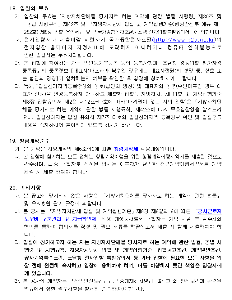 18. 입찰의 무효
         가. 입찰의 무효는「지방자치단체를 당사자로 하는 계약에 관한 법률 시행령」제39조 및 「동법 시행규칙」제42조 및 「지방자치단체 입찰 및 계약집행기준(행정안전부 예규 제282호) 제8장 입찰 유의서」 및 「국가종합전자조달시스템 전자입찰특별유의서」에 의합니다.
         나. 전자입찰서가 제출마감 시한까지 국가종합전자조달(http://www.g2b.go.kr)의 전자입찰 홈페이지 지정서버에 도착하지 아니하거나 컴퓨터 인식불능으로 인한 입찰서는 무효처리합니다.
         다. 본 입찰에 참여하는 자는 법인등기부등본 등의 등록사항과「조달청 경쟁입찰 참가자격등록증」의 등록정보 [대표자(대표자가 복수인 경우에는 대표자전원)의 성명 등, 상호 또는 법인의 명칭]가 일치하는지 여부를 확인한 후 입찰에 참여하시기 바랍니다.
         라. 특히,“입찰참가자격등록증상의 상호(법인의 명칭) 및 대표자의 성명(수인대표인 경우 대표자 전원)을 변경등록하지 아니하고 제출한 입찰”, 지방자치단체 입찰 및 계약집행기준 제8장 입찰유의서 제2절 제12조-다호에 따라‘대리권이 없는 자의 입찰’은「지방자치단체를 당사자로 하는 계약에 관한 법률 시행규칙」제42조에 따라 무효입찰임을 알려드리오니, 입찰참여자는 입찰 유의서 제7조 다호의 입찰참가자격 등
         정보 확인 및 입찰공고 내용을 숙지하시어 불이익이 없도록 하시기 바랍니다.
         19. 청렴계약준수
         가. 본 계약은 지방계약법 제6조의2에 따른 청렴계약제 적용대상입니다.
         나. 본 입찰에 참가하는 모든 업체는 청렴계약이행을 위한 청렴계약이행서약서를 제출한 것으로 간주하며, 최종 낙찰자로 선정된 업체는 대표자가 날인한 청렴계약이행서약서를 계약 체결 시 제출 하여야 합니다.

         20. 기타사항
         가. 본 공고에 명시되지 않은 사항은 「지방자치단체를 당사자로 하는 계약에 관한 법률」 및 우리병원 관계 규정에 의합니다.
         나. 본 공사는 「지방자치단체 입찰 및 계약집행기준」제9장 제9절의 9에 따른 「공사근로자 노무비 구분관리 및 지급확인제」적용 대상공사로서 낙찰자는 계약 체결 후 발주처와 협의를 통하여 합의서를 작성 및 필요 서류를 착공신고서 제출 시 함께 제출하여야 합니다.
         다. 입찰에 참가하고자 하는 자는 지방자치단체를 당사자로 하는 계약에 관한 법률, 동법 시행령 및 시행규칙, 지방자치단체 입찰 및 계약집행기준, 입찰공고조건, 계약일반조건, 공사계약특수조건, 조달청 전자입찰 특별유의서 등 기타 입찰에 필요한 모든 사항을 입찰 전에 완전히 숙지하고 입찰에 응하여야 하며, 이를 이행하지 못한 책임은 입찰자에게 있습니다.
         라. 본 공사의 계약자는 「산업안전보건법」,「중대재해처벌법」과 그 외 안전보건과 관련된 법규에서 정한 필수사항을 철저히 준수하여야 합니다.