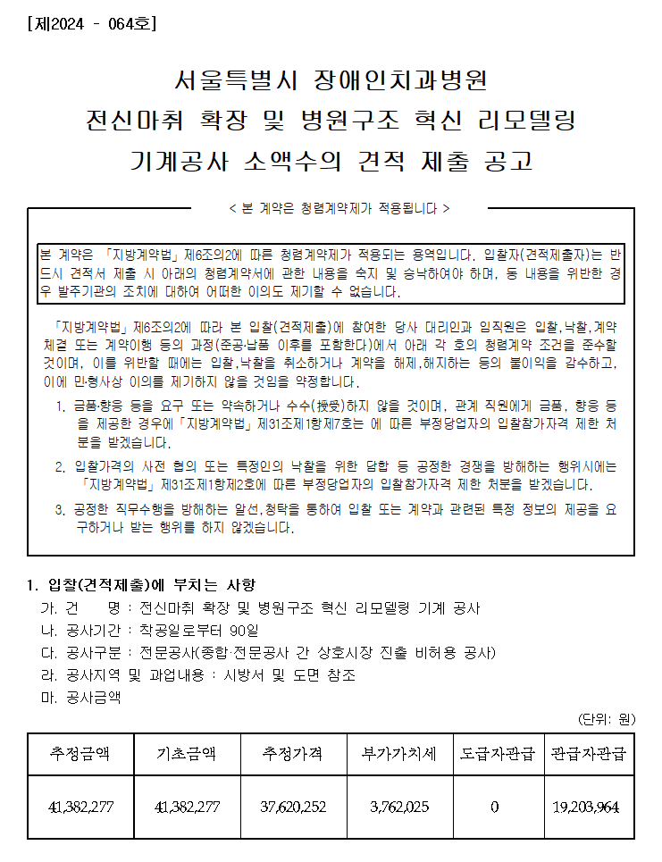 [제2024 – 064호]
         서울특별시 장애인치과병원
         전신마취 확장 및 병원구조 혁신 리모델링
         기계공사 소액수의 견적 제출 공고
         < 본 계약은 청렴계약제가 적용됩니다 >
         본 계약은 「지방계약법」제6조의2에 따른 청렴계약제가 적용되는 용역입니다. 입찰자(견적제출자)는 반드시 견적서 제출 시 아래의 청렴계약서에 관한 내용을 숙지 및 승낙하여야 하며, 동 내용을 위반한 경우 발주기관의 조치에 대하여 어떠한 이의도 제기할 수 없습니다.
         「지방계약법」제6조의2에 따라 본 입찰(견적제출)에 참여한 당사 대리인과 임직원은 입찰,낙찰,계약체결 또는 계약이행 등의 과정(준공․납품 이후를 포함한다)에서 아래 각 호의 청렴계약 조건을 준수할 것이며, 이를 위반할 때에는 입찰,낙찰을 취소하거나 계약을 해제,해지하는 등의 불이익을 감수하고, 이에 민․형사상 이의를 제기하지 않을 것임을 약정합니다.
         1. 금품․향응 등을 요구 또는 약속하거나 수수(授受)하지 않을 것이며, 관계 직원에게 금품, 향응 등을 제공한 경우에「지방계약법」제31조제1항제7호는 에 따른 부정당업자의 입찰참가자격 제한 처분을 받겠습니다.
         2. 입찰가격의 사전 협의 또는 특정인의 낙찰을 위한 담합 등 공정한 경쟁을 방해하는 행위시에는 「지방계약법」제31조제1항제2호에 따른 부정당업자의 입찰참가자격 제한 처분을 받겠습니다.
         3. 공정한 직무수행을 방해하는 알선,청탁을 통하여 입찰 또는 계약과 관련된 특정 정보의 제공을 요구하거나 받는 행위를 하지 않겠습니다.
         1. 입찰(견적제출)에 부치는 사항
         가. 건    명 : 전신마취 확장 및 병원구조 혁신 리모델링 기계 공사
         나. 공사기간 : 착공일로부터 90일
         다. 공사구분 : 전문공사(종합·전문공사 간 상호시장 진출 비허용 공사)
         라. 공사지역 및 과업내용 : 시방서 및 도면 참조
         마. 공사금액 (단위: 원)
         추정금액   41,382,277
         기초금액   41,382,277
         추정가격   37,620,252
         부가가치세  3,762,025
         도급자관급  0
         관급자관급  19,203,964