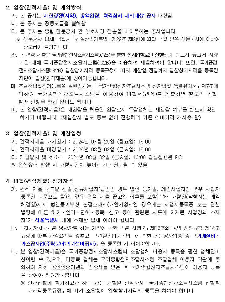 2. 입찰(견적제출) 및 계약방식
         가. 본 공사는 제한경쟁(지역), 총액입찰, 적격심사 제외대상 공사 대상임
         나. 본 공사는 공동도급을 불허함
         다. 본 공사는 종합·전문공사 간 상호시장 진출을 비허용하는 공사입니다.
         ※ 전문공사 업체 낙찰시「건설산업기본법」제29조 제2항에 따라 낙찰 받은 전문공사에 대하여
         하도급이 불가합니다.
  라. 본 견적 제출은 국가종합전자조달시스템(G2B)을 통한 전자입찰로만 진행되며, 반드시 공고서 지정
       기간 내에 국가종합전자조달시스템(G2B)을 이용하여 제출하여야 합니다. 또한, 국가종합
      전자조달시스템(G2B) 입찰참가자격 등록규정에 따라 개찰일 전일까지 입찰참가자격을 등록한
      자만이 입찰(견적제출)에 참여가능합니다.
  마. 조달청입찰참가등록을 필한업체는 「국가종합전자조달시스템 전자입찰 특별유의서」제7조에
       의하여 국가종합전자조달시스템을 이용하여 입찰서(견적)를 제출하면 별도의 입찰
     참가 신청을 하지 않아도 됩니다.
  바. 본 입찰(견적제출)은 재입찰을 허용한 입찰로서 투찰업체는 재입찰 여부를 반드시 확인
      하시기 바랍니다. (재입찰시 별도 통보 없이 진행하며 기존 예비가격 재사용 함)

3. 입찰(견적제출) 및 개찰일정
  가. 견적서제출 개시일시 : 2024년 07월 29일 (월요일) 15:00
  나. 견적서제출 마감일시 : 2024년 08월 02일 (금요일) 15:00
  다. 개찰일시 및 장소 :  2024년 08월 02일 (금요일) 16:00 입찰집행관 PC
  ※ 전산장애 발생 시 개찰시간이 늦어지거나 연기될 수 있음

4. 입찰(견적제출) 참가자격
  가. 견적 제출 공고일 전일[신규사업자(법인인 경우 법인 등기일, 개인사업자인 경우 사업자등록일 기준으로 함)인 경우 견적 제출 공고일 이후를 포함]부터 개찰일(낙찰자는 계약체결일)까지 법인등기부상 본점소재지(개인사업자인 경우에는 사업자등록증 또는 관련 법령에 따른 허가ㆍ인가ㆍ면허ㆍ등록ㆍ신고 등에 관련된 서류에 기재된 사업장의 소재지)가 서울특별시 내에 소재한 업체 이어야 합니다.
  나. 「지방자치단체를 당사자로 하는 계약에 관한 법률 시행령」제13조와 동법 시행규칙 제14조 규정에 따른 자격요건을 갖추고, 「건설산업기본법」에 의한 전문공사업종 중 「기계설비ㆍ가스공사업(주력분야:기계설비공사)」을 등록한 자 이어야합니다.
  다. 본 입찰(견적제출)은 국가종합전자조달시스템의 조달업체 이용자 등록을 필한 업체만이 참여할 수 있으며, 미등록 업체는 국가종합전자조달시스템 조달업체 이용자 약관에 동의하여 지정 공인인증기관의 인증서를 받은 후 국가종합전자조달시스템에 이용자 등록을 하여야 참여가능합니다.
   ※ 전자입찰에 참가하고자 하는 자는 개찰일 전일까지「국가종합전자조달시스템 입찰참가자격등록규정」에 따라 조달청에 입찰참가자격의 등록을 하여야 합니다.