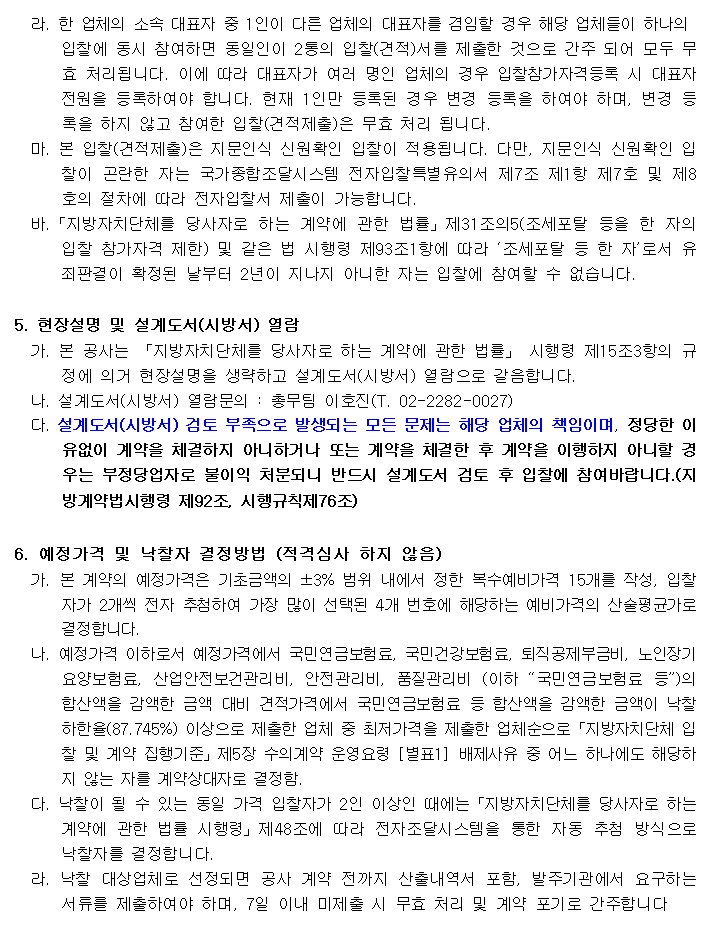 라. 한 업체의 소속 대표자 중 1인이 다른 업체의 대표자를 겸임할 경우 해당 업체들이 하나의
      입찰에 동시 참여하면 동일인이 2통의 입찰(견적)서를 제출한 것으로 간주 되어 모두 무효 처리됩니다. 이에 따라 대표자가 여러 명인 업체의 경우 입찰참가자격등록 시 대표자 전원을 등록하여야 합니다. 현재 1인만 등록된 경우 변경 등록을 하여야 하며, 변경 등록을 하지 않고 참여한 입찰(견적제출)은 무효 처리 됩니다.
  마. 본 입찰(견적제출)은 지문인식 신원확인 입찰이 적용됩니다. 다만, 지문인식 신원확인 입찰이 곤란한 자는 국가종합조달시스템 전자입찰특별유의서 제7조 제1항 제7호 및 제8호의 절차에 따라 전자입찰서 제출이 가능합니다.
  바.「지방자치단체를 당사자로 하는 계약에 관한 법률」제31조의5(조세포탈 등을 한 자의 입찰 참가자격 제한) 및 같은 법 시행령 제93조1항에 따라 ‘조세포탈 등 한 자’로서 유죄판결이 확정된 날부터 2년이 지나지 아니한 자는 입찰에 참여할 수 없습니다.

5. 현장설명 및 설계도서(시방서) 열람
  가. 본 공사는 「지방자치단체를 당사자로 하는 계약에 관한 법률」 시행령 제15조3항의 규정에 의거 현장설명을 생략하고 설계도서(시방서) 열람으로 갈음합니다.
  나. 설계도서(시방서) 열람문의 : 총무팀 이호진(T. 02-2282-0027)
  다. 설계도서(시방서) 검토 부족으로 발생되는 모든 문제는 해당 업체의 책임이며, 정당한 이유없이 계약을 체결하지 아니하거나 또는 계약을 체결한 후 계약을 이행하지 아니할 경우는 부정당업자로 불이익 처분되니 반드시 설계도서 검토 후 입찰에 참여바랍니다.(지방계약법시행령 제92조, 시행규칙제76조)

6. 예정가격 및 낙찰자 결정방법 (적격심사 하지 않음)
  가. 본 계약의 예정가격은 기초금액의 ±3% 범위 내에서 정한 복수예비가격 15개를 작성, 입찰자가 2개씩 전자 추첨하여 가장 많이 선택된 4개 번호에 해당하는 예비가격의 산술평균가로 결정합니다.
  나. 예정가격 이하로서 예정가격에서 국민연금보험료, 국민건강보험료, 퇴직공제부금비, 노인장기요양보험료, 산업안전보건관리비, 안전관리비, 품질관리비 (이하 “국민연금보험료 등”)의 합산액을 감액한 금액 대비 견적가격에서 국민연금보험료 등 합산액을 감액한 금액이 낙찰하한율(87.745%) 이상으로 제출한 업체 중 최저가격을 제출한 업체순으로「지방자치단체 입찰 및 계약 집행기준」제5장 수의계약 운영요령 [별표1] 배제사유 중 어느 하나에도 해당하지 않는 자를 계약상대자로 결정함.
  다. 낙찰이 될 수 있는 동일 가격 입찰자가 2인 이상인 때에는「지방자치단체를 당사자로 하는 계약에 관한 법률 시행령」제48조에 따라 전자조달시스템을 통한 자동 추첨 방식으로 낙찰자를 결정합니다.
  라. 낙찰 대상업체로 선정되면 공사 계약 전까지 산출내역서 포함, 발주기관에서 요구하는 서류를 제출하여야 하며, 7일 이내 미제출 시 무효 처리 및 계약 포기로 간주합니다