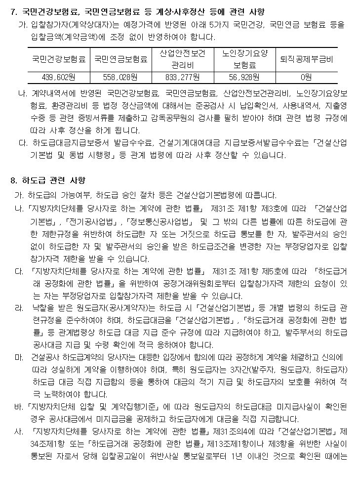 7. 국민건강보험료, 국민연금보험료 등 계상․사후정산 등에 관련 사항
  가. 입찰참가자(계약상대자)는 예정가격에 반영된 아래 5가지 국민건강, 국민연금 보험료 등을
      입찰금액(계약금액)에 조정 없이 반영하여야 합니다.

국민건강보험료 439,602원
국민연금보험료 558,028원
산업안전보건 관리비  833,277원
노인장기요양 보험료  56,928원
퇴직공제부금비 0원
  나. 계약내역서에 반영된 국민건강보험료, 국민연금보험료, 산업안전보건관리비, 노인장기요양보험료, 환경관리비 등 법정 정산금액에 대해서는 준공검사 시 납입확인서, 사용내역서, 지출영수증 등 관련 증빙서류를 제출하고 감독공무원의 검사를 필히 받아야 하며 관련 법령 규정에 따라 사후 정산을 하게 됩니다.
  다. 하도급대금지급보증서 발급수수료, 건설기계대여대금 지급보증서발급수수료는「건설산업기본법 및 동법 시행령」등 관계 법령에 따라 사후 정산할 수 있습니다.

8. 하도급 관련 사항
  가. 하도급의 가능여부, 하도급 승인 절차 등은 건설산업기본법령에 따릅니다.
 나.「지방자치단체를 당사자로 하는 계약에 관한 법률」 제31조 제1항 제3호에 따라 「건설산업기본법」,「전기공사업법」,「정보통신공사업법」 및 그 밖의 다른 법률에 따른 하도급에 관한 제한규정을 위반하여 하도급한 자 또는 거짓으로 하도급 통보를 한 자, 발주관서의 승인 없이 하도급한 자 및 발주관서의 승인을 받은 하도급조건을 변경한 자는 부정당업자로 입찰참가자격 제한을 받을 수 있습니다.
  다. 「지방자치단체를 당사자로 하는 계약에 관한 법률」 제31조 제1항 제5호에 따라 「하도급거래 공정화에 관한 법률」을 위반하여 공정거래위원회로부터 입찰참가자격 제한의 요청이 있는 자는 부정당업자로 입찰참가자격 제한을 받을 수 있습니다.
  라.  낙찰을 받은 원도급자(공사계약자)는 하도급 시「건설산업기본법」등 개별 법령의 하도급 관련규정을 준수하여야 하며, 하도급대금을「건설산업기본법」,「하도급거래 공정화에 관한 법률」등 관계법령상 하도급 대금 지급 준수 규정에 따라 지급하여야 하고, 발주부서의 하도급 공사대금 지급 및 수령 확인에 적극 응하여야 합니다.
  마.  건설공사 하도급계약의 당사자는 대등한 입장에서 합의에 따라 공정하게 계약을 체결하고 신의에
       따라 성실하게 계약을 이행하여야 하며, 특히 원도급자는 3자간(발주자, 원도급자, 하도급자)하도급 대금 직접 지급합의 등을 통하여 대금의 적기 지급 및 하도급자의 보호를 위하여 적극 노력하여야 합니다.
 바.「지방자치단체 입찰 및 계약집행기준」에 따라 원도급자의 하도급대금 미지급사실이 확인된 경우 공사대금에서 미지급금을 공제하고 하도급자에게 대금을 직접 지급합니다.
 사. 「지방자치단체를 당사자로 하는 계약에 관한 법률」제31조의4에 따라「건설산업기본법」제34조제1항 또는「하도급거래 공정화에 관한 법률」제13조제1항이나 제3항을 위반한 사실이 통보된 자로서 당해 입찰공고일이 위반사실 통보일로부터 1년 이내인 것으로 확인된 때에는