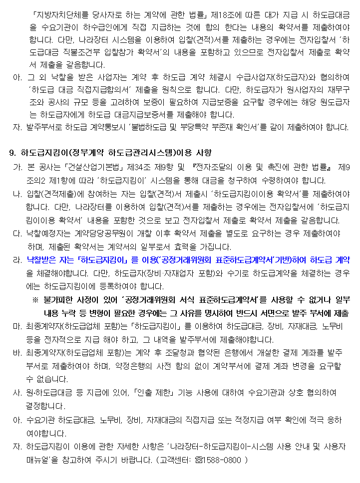 「지방자치단체를 당사자로 하는 계약에 관한 법률」제18조에 따른 대가 지급 시 하도급대금을 수요기관이 하수급인에게 직접 지급하는 것에 합의 한다는 내용의 확약서를 제출하여야 합니다. 다만, 나라장터 시스템을 이용하여 입찰(견적)서를 제출하는 경우에는 전자입찰서 ‘하도급대금 직불조건부 입찰참가 확약서’의 내용을 포함하고 있으므로 전자입찰서 제출로 확약서 제출을 갈음합니다.
 아. 그 외 낙찰을 받은 사업자는 계약 후 하도급 계약 체결시 수급사업자(하도급자)와 협의하여 ‘하도급 대금 직접지급합의서’ 제출을 원칙으로 합니다. 다만, 하도급자가 원사업자의 재무구조와 공사의 규모 등을 고려하여 보증이 필요하여 지급보증을 요구할 경우에는 해당 원도급자는 하도급자에게 하도급 대금지급보증서를 제출해야 합니다.
 자. 발주부서로 하도급 계약통보시 ‘불법하도급 및 부당특약 부존재 확인서’를 같이 제출하여야 합니다.

9. 하도급지킴이(정부계약 하도급관리시스템)이용 사항
 가. 본 공사는「건설산업기본법」제34조 제9항 및 『전자조달의 이용 및 촉진에 관한 법률』 제9조의2 제1항에 따라 ‘하도급지킴이’ 시스템을 통해 대금을 청구하여 수령하여야 합니다.
 나. 입찰(견적제출)에 참여하는 자는 입찰(견적)서 제출시 ‘하도급지킴이이용 확약서’를 제출하여야 합니다. 다만, 나라장터를 이용하여 입찰(견적)서를 제출하는 경우에는 전자입찰서에 ‘하도급지킴이이용 확약서’ 내용을 포함한 것으로 보고 전자입찰서 제출로 확약서 제출을 갈음합니다.
 다. 낙찰예정자는 계약담당공무원이 개찰 이후 확약서 제출을 별도로 요구하는 경우 제출하여야
     하며, 제출된 확약서는 계약서의 일부로서 효력을 가집니다.
 라. 낙찰받은 자는「하도급지킴이」를 이용(‘공정거래위원회 표준하도급계약서’기반)하여 하도급 계약을 체결해야합니다. 다만, 하도급자(장비·자재업자 포함)와 수기로 하도급계약을 체결하는 경우에는 하도급지킴이에 등록하여야 합니다.
      ※ 불가피한 사정이 있어 ‘공정거래위원회 서식 표준하도급계약서‘를 사용할 수 없거나 일부        내용 누락 등 변형이 필요한 경우에는 그 사유를 명시하여 반드시 서면으로 발주 부서에 제출
 마. 최종계약자(하도급업체 포함)는「하도급지킴이」를 이용하여 하도급대금, 장비, 자재대금, 노무비
     등을 전자적으로 지급 해야 하고, 그 내역을 발주부서에 제출해야합니다.
 바. 최종계약자(하도급업체 포함)는 계약 후 조달청과 협약된 은행에서 개설한 결제 계좌를 발주
     부서로 제출하여야 하며, 약정은행의 사전 합의 없이 계약부서에 결제 계좌 변경을 요구할
     수 없습니다.
 사. 원․하도급대금 등 지급에 있어, ｢인출 제한｣ 기능 사용에 대하여 수요기관과 상호 협의하여
    결정합니다.
 아. 수요기관 하도급대금, 노무비, 장비, 자재대금의 직접지급 또는 적정지급 여부 확인에 적극 응하
    여야합니다.
 자. 하도급지킴이 이용에 관한 자세한 사항은 ‘나라장터-하도급지킴이-시스템 사용 안내 및 사용자
     매뉴얼’을 참고하여 주시기 바랍니다. (고객센터: ☏1588-0800 )