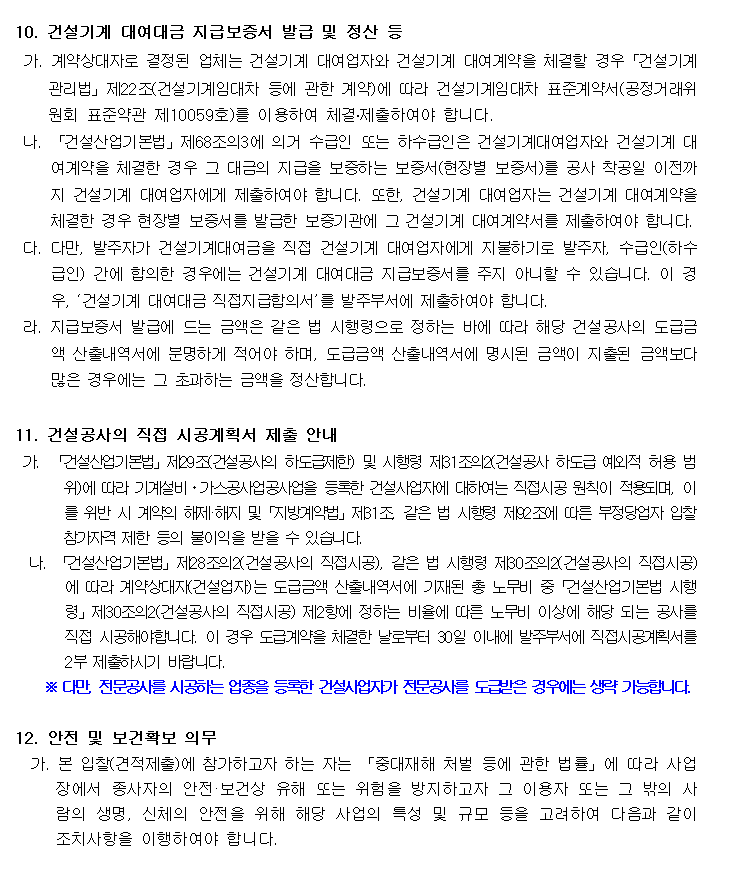 10. 건설기계 대여대금 지급보증서 발급 및 정산 등
 가. 계약상대자로 결정된 업체는 건설기계 대여업자와 건설기계 대여계약을 체결할 경우「건설기계관리법」제22조(건설기계임대차 등에 관한 계약)에 따라 건설기계임대차 표준계약서(공정거래위원회 표준약관 제10059호)를 이용하여 체결․제출하여야 합니다.
 나. 「건설산업기본법」제68조의3에 의거 수급인 또는 하수급인은 건설기계대여업자와 건설기계 대여계약을 체결한 경우 그 대금의 지급을 보증하는 보증서(현장별 보증서)를 공사 착공일 이전까지 건설기계 대여업자에게 제출하여야 합니다. 또한, 건설기계 대여업자는 건설기계 대여계약을 체결한 경우 현장별 보증서를 발급한 보증기관에 그 건설기계 대여계약서를 제출하여야 합니다.
 다. 다만, 발주자가 건설기계대여금을 직접 건설기계 대여업자에게 지불하기로 발주자, 수급인(하수급인) 간에 합의한 경우에는 건설기계 대여대금 지급보증서를 주지 아니할 수 있습니다. 이 경우, ‘건설기계 대여대금 직접지급합의서’를 발주부서에 제출하여야 합니다.
 라. 지급보증서 발급에 드는 금액은 같은 법 시행령으로 정하는 바에 따라 해당 건설공사의 도급금액 산출내역서에 분명하게 적어야 하며, 도급금액 산출내역서에 명시된 금액이 지출된 금액보다 많은 경우에는 그 초과하는 금액을 정산합니다.

11. 건설공사의 직접 시공계획서 제출 안내
 가. 「건설산업기본법」제29조(건설공사의 하도급제한) 및 시행령 제31조의2(건설공사 하도급 예외적 허용 범위)에 따라 기계설비ㆍ가스공사업공사업을 등록한 건설사업자에 대하여는 직접시공 원칙이 적용되며, 이를 위반 시 계약의 해제·해지 및「지방계약법」제31조, 같은 법 시행령 제92조에 따른 부정당업자 입찰참가자격 제한 등의 불이익을 받을 수 있습니다.
  나. 「건설산업기본법」제28조의2(건설공사의 직접시공), 같은 법 시행령 제30조의2(건설공사의 직접시공)에 따라 계약상대자(건설업자)는 도급금액 산출내역서에 기재된 총 노무비 중「건설산업기본법 시행령」제30조의2(건설공사의 직접시공) 제2항에 정하는 비율에 따른 노무비 이상에 해당 되는 공사를 직접 시공해야합니다. 이 경우 도급계약을 체결한 날로부터 30일 이내에 발주부서에 직접시공계획서를 2부 제출하시기 바랍니다.
    ※ 다만, 전문공사를 시공하는 업종을 등록한 건설사업자가 전문공사를 도급받은 경우에는 생략 가능합니다.

12. 안전 및 보건확보 의무
  가. 본 입찰(견적제출)에 참가하고자 하는 자는 「중대재해 처벌 등에 관한 법률」에 따라 사업장에서 종사자의 안전·보건상 유해 또는 위험을 방지하고자 그 이용자 또는 그 밖의 사람의 생명, 신체의 안전을 위해 해당 사업의 특성 및 규모 등을 고려하여 다음과 같이 조치사항을 이행하여야 합니다.