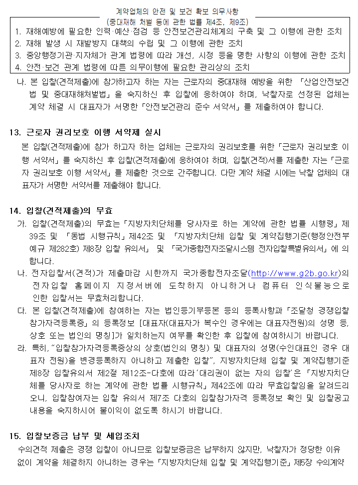 

계약업체의 안전 및 보건 확보 의무사항
(중대재해 처벌 등에 관한 법률 제4조, 제9조)



 1. 재해예방에 필요한 인력·예산·점검 등 안전보건관리체계의 구축 및 그 이행에 관한 조치
 2. 재해 발생 시 재발방지 대책의 수립 및 그 이행에 관한 조치
 3. 중앙행정기관·지자체가 관계 법령에 따라 개선, 시정 등을 명한 사항의 이행에 관한 조치
 4. 안전·보건 관계 법령에 따른 의무이행에 필요한 관리상의 조치

  나. 본 입찰(견적제출)에 참가하고자 하는 자는 근로자의 중대재해 예방을 위한 「산업안전보건법 및 중대재해처벌법」을 숙지하신 후 입찰에 응하여야 하며, 낙찰자로 선정된 업체는 계약 체결 시 대표자가 서명한「안전보건관리 준수 서약서」를 제출하여야 합니다.

13. 근로자 권리보호 이행 서약제 실시
   본 입찰(견적제출)에 참가 하고자 하는 업체는 근로자의 권리보호를 위한「근로자 권리보호 이행 서약서」를 숙지하신 후 입찰(견적제출)에 응하여야 하며, 입찰(견적)서를 제출한 자는「근로자 권리보호 이행 서약서」를 제출한 것으로 간주합니다. 다만 계약 체결 시에는 낙찰 업체의 대표자가 서명한 서약서를 제출해야 합니다.

14. 입찰(견적제출)의 무효
  가. 입찰(견적제출)의 무효는「지방자치단체를 당사자로 하는 계약에 관한 법률 시행령」제39조 및 「동법 시행규칙」제42조 및 「지방자치단체 입찰 및 계약집행기준(행정안전부 예규 제282호) 제8장 입찰 유의서」 및 「국가종합전자조달시스템 전자입찰특별유의서」에 의합니다.
  나. 전자입찰서(견적)가 제출마감 시한까지 국가종합전자조달(http://www.g2b.go.kr)의
      전자입찰 홈페이지 지정서버에 도착하지 아니하거나 컴퓨터 인식불능으로
      인한 입찰서는 무효처리합니다.
  다. 본 입찰(견적제출)에 참여하는 자는 법인등기부등본 등의 등록사항과「조달청 경쟁입찰 참가자격등록증」의 등록정보 [대표자(대표자가 복수인 경우에는 대표자전원)의 성명 등, 상호 또는 법인의 명칭]가 일치하는지 여부를 확인한 후 입찰에 참여하시기 바랍니다.
  라. 특히,“입찰참가자격등록증상의 상호(법인의 명칭) 및 대표자의 성명(수인대표인 경우 대표자 전원)을 변경등록하지 아니하고 제출한 입찰”, 지방자치단체 입찰 및 계약집행기준 제8장 입찰유의서 제2절 제12조-다호에 따라‘대리권이 없는 자의 입찰’은「지방자치단체를 당사자로 하는 계약에 관한 법률 시행규칙」제42조에 따라 무효입찰임을 알려드리오니, 입찰참여자는 입찰 유의서 제7조 다호의 입찰참가자격 등록정보 확인 및 입찰공고 내용을 숙지하시어 불이익이 없도록 하시기 바랍니다.

15. 입찰보증금 납부 및 세입조치
  수의견적 제출은 경쟁 입찰이 아니므로 입찰보증금은 납부하지 않지만, 낙찰자가 정당한 이유
  없이 계약을 체결하지 아니하는 경우는「지방자치단체 입찰 및 계약집행기준」제5장 수의계약