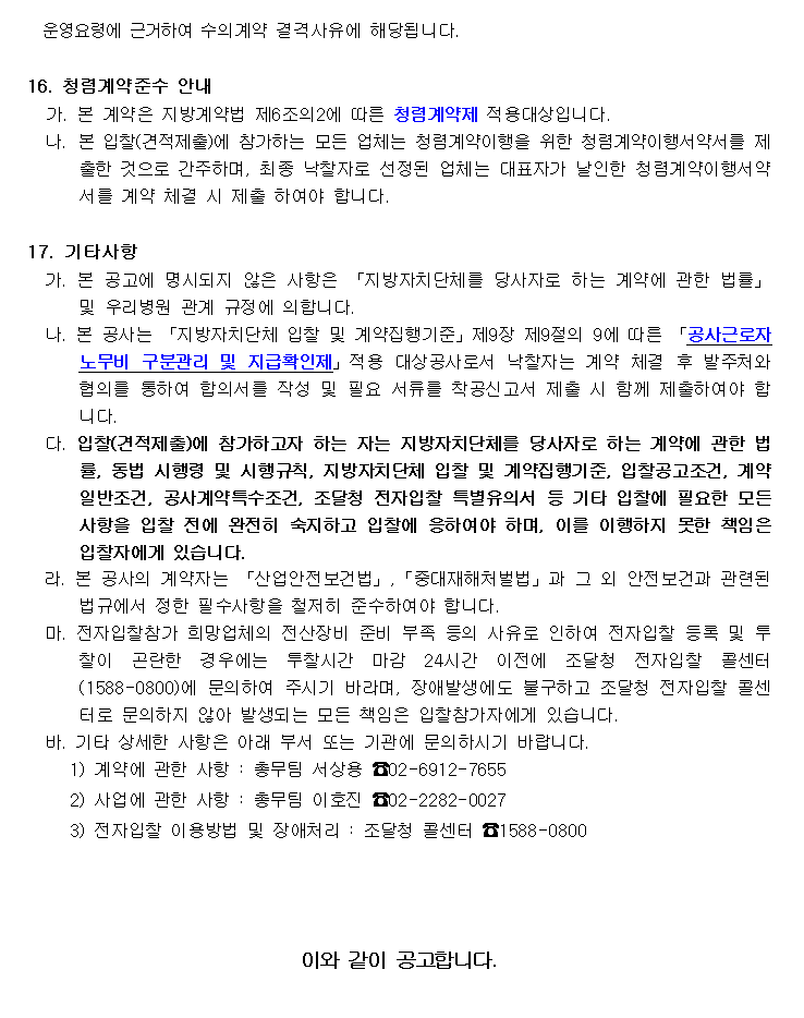 운영요령에 근거하여 수의계약 결격사유에 해당됩니다.

16. 청렴계약준수 안내
   가. 본 계약은 지방계약법 제6조의2에 따른 청렴계약제 적용대상입니다.
  나. 본 입찰(견적제출)에 참가하는 모든 업체는 청렴계약이행을 위한 청렴계약이행서약서를 제출한 것으로 간주하며, 최종 낙찰자로 선정된 업체는 대표자가 날인한 청렴계약이행서약서를 계약 체결 시 제출 하여야 합니다.

17. 기타사항
  가. 본 공고에 명시되지 않은 사항은 「지방자치단체를 당사자로 하는 계약에 관한 법률」 및 우리병원 관계 규정에 의합니다.
  나. 본 공사는 「지방자치단체 입찰 및 계약집행기준」제9장 제9절의 9에 따른 「공사근로자 노무비 구분관리 및 지급확인제」적용 대상공사로서 낙찰자는 계약 체결 후 발주처와 협의를 통하여 합의서를 작성 및 필요 서류를 착공신고서 제출 시 함께 제출하여야 합니다.
  다. 입찰(견적제출)에 참가하고자 하는 자는 지방자치단체를 당사자로 하는 계약에 관한 법률, 동법 시행령 및 시행규칙, 지방자치단체 입찰 및 계약집행기준, 입찰공고조건, 계약일반조건, 공사계약특수조건, 조달청 전자입찰 특별유의서 등 기타 입찰에 필요한 모든 사항을 입찰 전에 완전히 숙지하고 입찰에 응하여야 하며, 이를 이행하지 못한 책임은 입찰자에게 있습니다.
  라. 본 공사의 계약자는 「산업안전보건법」,「중대재해처벌법」과 그 외 안전보건과 관련된 법규에서 정한 필수사항을 철저히 준수하여야 합니다.
  마. 전자입찰참가 희망업체의 전산장비 준비 부족 등의 사유로 인하여 전자입찰 등록 및 투찰이 곤란한 경우에는 투찰시간 마감 24시간 이전에 조달청 전자입찰 콜센터(1588-0800)에 문의하여 주시기 바라며, 장애발생에도 불구하고 조달청 전자입찰 콜센터로 문의하지 않아 발생되는 모든 책임은 입찰참가자에게 있습니다.
  바. 기타 상세한 사항은 아래 부서 또는 기관에 문의하시기 바랍니다.
     1) 계약에 관한 사항 : 총무팀 서상용 ☎02-6912-7655
     2) 사업에 관한 사항 : 총무팀 이호진 ☎02-2282-0027
     3) 전자입찰 이용방법 및 장애처리 : 조달청 콜센터 ☎1588-0800



이와 같이 공고합니다. 