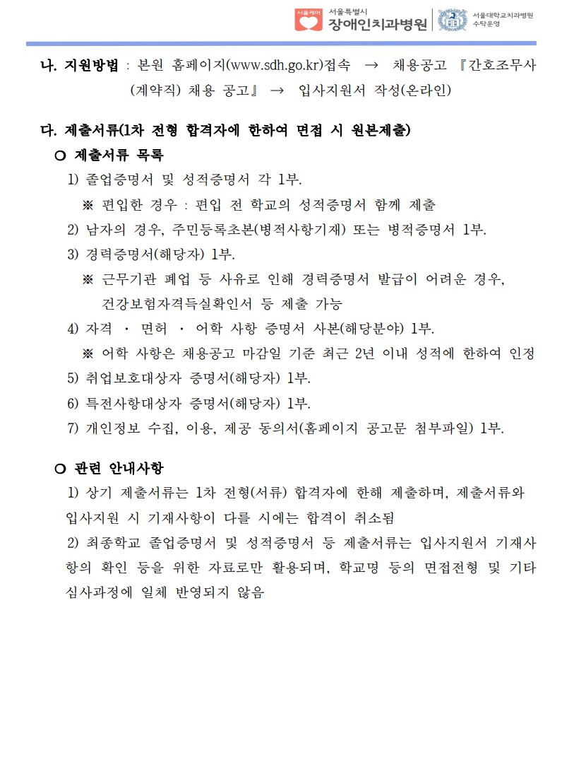 나. 지원방법 : 본원 홈페이지(www.sdh.go.kr)접속  →  채용공고 『간호조무사
(계약직) 채용 공고』 →  입사지원서 작성(온라인)
다. 제출서류(1차 전형 합격자에 한하여 면접 시 원본제출)​
❍ 제출서류 목록
1) 졸업증명서 및 성적증명서 각 1부.
 ※ 편입한 경우 : 편입 전 학교의 성적증명서 함께 제출
2) 남자의 경우, 주민등록초본(병적사항기재) 또는 병적증명서 1부.
3) 경력증명서(해당자) 1부.
 ※ 근무기관 폐업 등 사유로 인해 경력증명서 발급이 어려운 경우,
건강보험자격득실확인서 등 제출 가능
4) 자격 · 면허 · 어학 사항 증명서 사본(해당분야) 1부.
 ※ 어학 사항은 채용공고 마감일 기준 최근 2년 이내 성적에 한하여 인정
5) 취업보호대상자 증명서(해당자) 1부.
 6) 특전사항대상자 증명서(해당자) 1부.
 7) 개인정보 수집, 이용, 제공 동의서(홈페이지 공고문 첨부파일) 1부.
 ❍ 관련 안내사항
1) 상기 제출서류는 1차 전형(서류) 합격자에 한해 제출하며, 제출서류와
입사지원 시 기재사항이 다를 시에는 합격이 취소됨
2) 최종학교 졸업증명서 및 성적증명서 등 제출서류는 입사지원서 기재사
항의 확인 등을 위한 자료로만 활용되며, 학교명 등의 면접전형 및 기타
심사과정에 일체 반영되지 않음