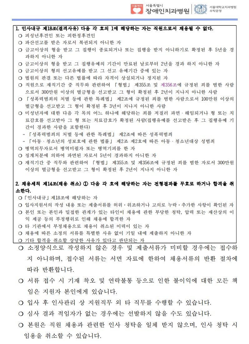  1. 인사내규 제18조(결격사유) 다음 각 호의 1에 해당하는 자는 직원으로서 채용될 수 없다.
 ❍ 피성년후견인 또는 피한정후견인
 ❍ 파산선고를 받은 자로서 복권되지 아니한 자
 ❍ 금고이상의 형을 받고 그 집행이 종료되거나 또는 집행을 받지 아니하기로 확정된 후 5년을 경
과하지 아니한 자
 ❍ 금고이상의 형을 받고 그 집행유예의 기간이 만료된 날로부터 2년을 경과 하지 아니한 자
 ❍ 금고이상의 형의 선고유예를 받고 그 선고 유예기간 중에 있는 자
 ❍ 법원의 판결 또는 다른 법률에 따라 자격이 상실되거나 정지된 자
 ❍ 직원으로 재직기간 중 직무와 관련하여 「형법」 제355조 및 제356조에 규정된 죄를 범한 사람
으로서 300만원 이상의 벌금형을 선고받고 그 형이 확정된 후 2년이 지나지 아니한 사람
 ❍ 「성폭력범죄의 처벌 등에 관한 특례법」 제2조에 규정된 죄를 범한 사람으로서 100만원 이상의
벌금형을 선고받고 그 형이 확정된 후 3년이 지나지 아니한 사람
 ❍ 미성년자에 대한 다음 각 목의 어느 하나에 해당하는 죄를 저질러 파면ㆍ해임되거나 형 또는 치
료감호를 선고받아 그 형 또는 치료감호가 확정된 사람(집행유예를 선고받은 후 그 집행유예 기
간이 경과한 사람을 포함한다)
   - 「성폭력범죄의 처벌 등에 관한 특례법」 제2조에 따른 성폭력범죄
   - 「아동ㆍ청소년의 성보호에 관한 법률」 제2조 제2호에 따른 아동ㆍ청소년대상 성범죄
 ❍ 병역의무자로서 병역미필자 또는 병역기피를 한 자
 ❍ 징계처분에 의하여 파면된 자로서 5년이 경과하지 아니한 자
 ❍ 재직기간 중 직무와 관련하여 「형법」 제355조 및 제356조에 규정된 죄를 범한 자로서 300만원
이상의 벌금형을 선고받고 그 형이 확정된 후 2년이 지나지 아니한 자
2. 채용세칙 제14조(채용 취소) ① 다음 각 호에 해당하는 자는 전형결과를 무효로 하거나 합격을 취
소한다.
 ❍「인사내규」제18조에 해당하는 자
 ❍ 입사지원서의 작성 내용 또는 제출서류를 허위·위조하거나 고의로 누락·추가한 사항이 확인된 자
 ❍ 본인 또는 본인과 밀접한 관계가 있는 타인이 채용에 관한 부당한 청탁, 압력 또는 재산상의 이
익 제공 등의 부정행위로 인해 채용에 합격한 자
 ❍ 타 기관에서 부정채용으로 채용이 취소된 이력이 있는 자
 ❍ 채용에 따른 소정의 서류를 특별한 사유 없이 기일 내에 제출하지 아니한 자
 ❍ 기타 합격을 취소할 상당한 사유가 있다고 판단되는 자
  ❍ 소정양식으로 작성하지 않은 경우 및 제출서류가 미비할 경우에는 접수하
지 아니하며, 접수된 서류는 서면 자료에 한하여 채용서류의 반환 절차에
따라 반환합니다.
  ❍ 서류 접수 시 기재 착오 및 연락불통 등으로 인한 불이익에 대한 모든 책
임은 지원자 본인에게 있습니다.
  ❍ 입사 후 인사관리 상 지원직무 외 타 직무를 수행할 수 있습니다.
  ❍ 심사 결과 적임자가 없는 경우에는 선발하지 않을 수도 있습니다.
  ❍ 본원은 직원 채용과 관련한 인사 청탁을 일체 받지 않으며, 인사 청탁 시
임용을 취소할 수 있습니다.
