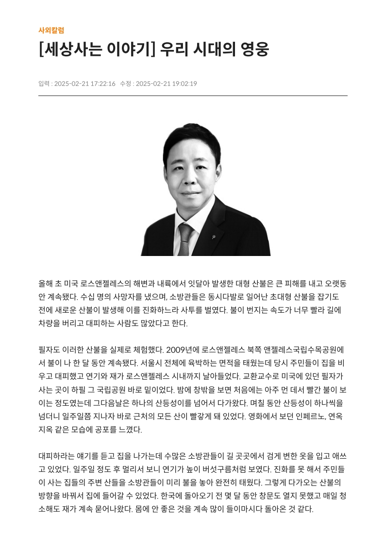 [세상사는 이야기] 우리 시대의 영웅
         
         올해 초 미국 로스앤젤레스의 해변과 내륙에서 잇달아 발생한 대형 산불은 큰 피해를 내고 오랫동안 계속됐다. 
         수십 명의 사망자를 냈으며, 소방관들은 동시다발로 일어난 초대형 산불을 잡기도 전에 새로운 산불이 발생해 이를 진화하느라 사투를 벌였다. 
         불이 번지는 속도가 너무 빨라 길에 차량을 버리고 대피하는 사람도 많았다고 한다.
         
         필자도 이러한 산불을 실제로 체험했다. 2009년에 로스앤젤레스 북쪽 앤젤레스국립수목공원에서 불이 나 한 달 동안 계속됐다. 
         서울시 전체에 육박하는 면적을 태웠는데 당시 주민들이 집을 비우고 대피했고 연기와 재가 로스앤젤레스 시내까지 날아들었다. 
         교환교수로 미국에 있던 필자가 사는 곳이 하필 그 국립공원 바로 밑이었다. 
         밤에 창밖을 보면 처음에는 아주 먼 데서 빨간 불이 보이는 정도였는데 그다음날은 하나의 산등성이를 넘어섰다 다가왔다. 
         며칠 동안 산등성이 하나씩을 넘더니 일주일쯤 지나자 바로 근처의 모든 산이 빨갛게 돼 있었다. 
         영화에서 보던 인페르노, 연옥 지옥 같은 모습에 공포를 느꼈다.
         
         대피하라는 얘기를 듣고 짐을 나가는데 수많은 소방관들이 길 곳곳에서 겉게 변한 옷을 입고 애쓰고 있었다. 
         일주일 정도 후 멀리서 보니 연기가 높이 버섯구름처럼 보였다. 
         진화를 못 해서 주민들이 사는 집들의 주변 산들을 소방관들이 미리 불을 놔 완전히 태웠다. 
         그렇게 다가오는 산불의 방향을 바꿔서 집에 들어갈 수 있었다. 
         한국에 돌아오기 전 몇 달 동안 창문도 열지 못하고 매일 청소해도 재가 계속 묻어나왔다. 
         몸에 안 좋은 것을 계속 많이 들이마시고 돌아온 것 같다.