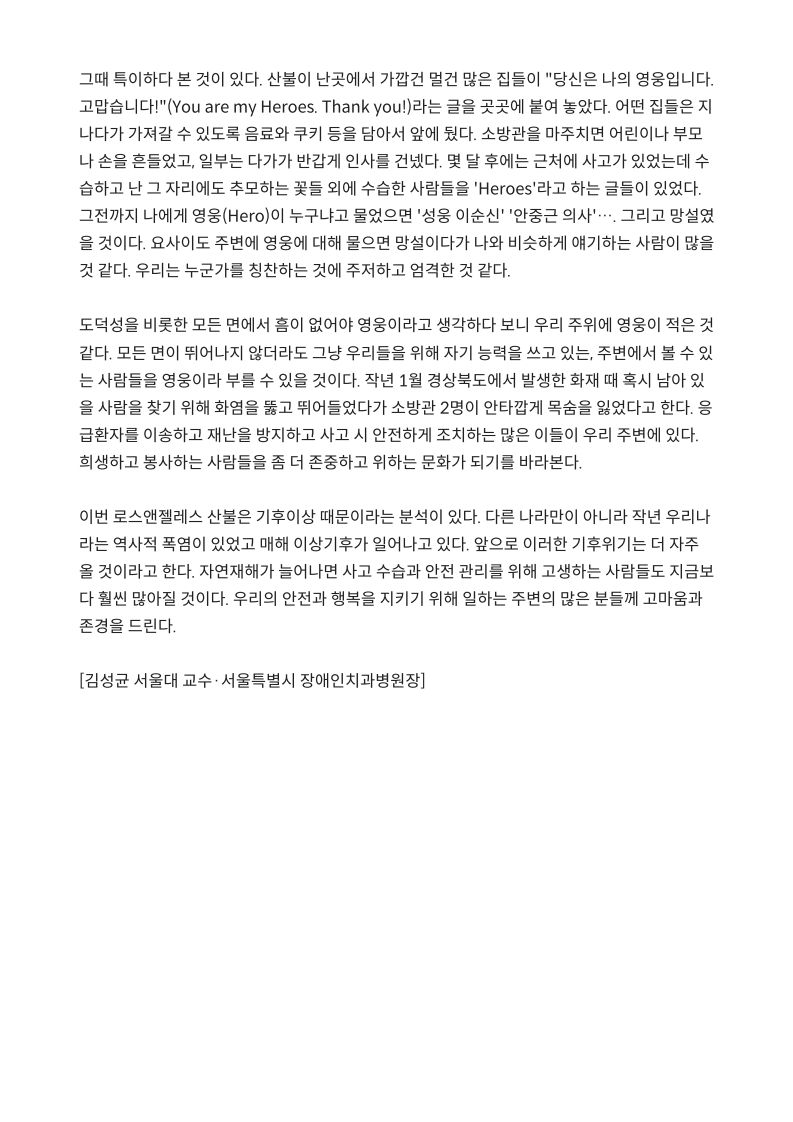 그때 특히하던 본 것이 있다. 
         산불이 난곳에서 가깝건 멀건 많은 집들이 당신은 나의 영웅입니다. 
         고맙습니다!(‘You are my Heroes. Thank you!)라는 글을 곳곳에 붙여 놓았다. 
         어떤 집들은 지나가다 가져갈 수 있도록 음료수, 쿠키 등을 담아서 앞에 뒀다. 
         소방관을 마주치면 어린이나 부모나 손을 흔들었고, 일부는 다가가 반갑게 인사를 건넸다. 
         몇 달 후에는 근처에 사고가 있었는데 수습하고 난 그 자리에도 추모하는 꽃들 외에 수습한 사람들을 'Heroes'라고 하는 글들이 있었다. 
         그때까지 나에게 영웅(Hero)이 누구냐고 물었으면 '성웅 이순신' '안중근 의사'⋯. 그리고 망설였을 것이다. 요사이도 주변에 영웅에 대해 물으면 망설이다가 나와 비슷하게 얘기하는 사람이 많을 것 같다. 
         우리는 누군가를 칭찬하는 것에 주저하고 엄격한 것 같다.
         
         도덕성을 비롯한 모든 면에서 흠이 없어야 영웅이라고 생각하다 보니 우리 주위에 영웅이 적은 것 같다. 
         모든 면이 뛰어나지 않더라도 그냥 우리들을 위해 자기 능력을 쓰고 있는, 주변에서 볼 수 있는 사람들을 영웅이라고 부를 수 있을 것이다. 
         작년 1월 경상북도에서 발생한 화재 때 혹시 남아있을 사람을 찾기 위해 화염을 뚫고 뛰어들었다가 소방관 2명이 안타깝게 목숨을 잃었다고 한다. 
         응급환자를 이송하고 재난을 방지하고 사고 시 안전하게 조치하는 많은 이들이 우리 주변에 있다. 
         희생하고 봉사하는 사람들을 좀 더 존중하고 위하는 문화가 되기를 바라본다.
         
         이번 로스앤젤레스 산불은 기후이상 때문이라는 분석이 있다. 
         다른 나라만이 아니라 작년 우리나라는 역사적 폭염이 있었고 매해 이상기후가 일어나고 있다. 
         앞으로 이러한 기후위기는 더 자주 올 것이라고 한다. 
         자연재해가 늘어난다면 사고 수습과 안전 관리를 위해 고생하는 사람들도 지금보다 훨씬 많아질 것이다. 
         우리의 안전과 행복을 지키기 위해 일하는 주변의 많은 분들께 고마움과 존경을 드린다.
         
         [김성균 서울대 교수·서울특별시 장애인치과병원장]