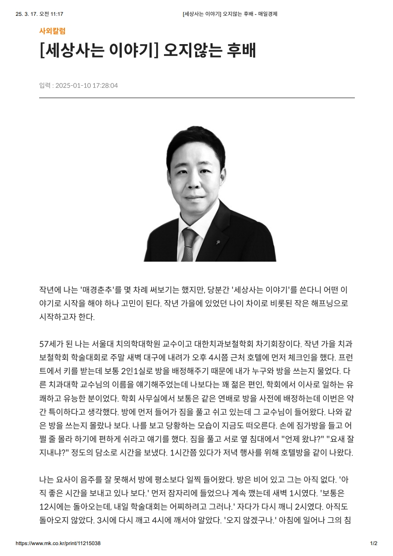 [세상사는 이야기] 오지않는 후배

         작년에는 '매경춘추'를 몇 차례 써보기는 했지만, 당분간 ‘세상사는 이야기’를 쓴다니 어떤 이야기로 시작을 해야 하나 고민이 된다.
         작년 가을에 있었던 나이 차이로 비롯된 작은 해프닝으로 시작하고자 한다.
         57세가 된 나는 서울대 치의학대학원 교수이고 대한치과보철학회 차기회장이다.
         작년 가을 치과보철학회 학술대회로 주말 새벽 대구에 내려가 오후 4시쯤 근처 호텔에 먼저 체크인을 했다.
         프런트에서 키를 받는데 보통 2인1실로 방을 배정해주기 때문에 내가 누구와 방을 쓰는지 물었다.
         다른 치과대학 교수님의 이름을 얘기해주었는데 나보다는 꽤 젊은 편인, 학회에서 이사로 일하는 유쾌하고 유능한 분이었다.
         학회 사무실에서 보통은 같은 연배로 방을 사전에 배정하는데 이번은 약간 특이하다고 생각했다.
         방에 먼저 들어가 짐을 풀고 쉬고 있는데, 그 교수님이 들어왔다. 나와 같은 방을 쓰는지 몰랐나 보다.
         나를 보고 당황하는 모습이 지금도 떠오른다.
         손에 짐가방을 들고 어쩔 줄 몰라 하기에 편하게 쉬라고 얘기를 했다.
         짐을 풀고 서로 옆 침대에서 “언제 왔다?”, “요새 잘 지내냐?” 정도의 담소로 시간을 보냈다.
         1시간쯤 있다가 저녁 행사를 위해 호텔 밖을 같이 나왔다.

         나는 오히려 음주를 잘 못해서 방에 평소보다 일찍 들어왔다.
         방은 비어 있고 그는 오지 않았다.
         ‘아직 좋은 시간을 보내고 있나 보다.’ 먼저 잠자리에 들었으나 계속 깼는데 새벽 1시였다.
         ‘보통은 12시엔 들어오는데, 내일 학술대회는 일찍부터 그런데.’ 자다 다시 깨니 2시였다. 아직도 돌아오지 않았다.
         3시에 다시 깨고 4시에 깨어서 알았다. ‘오지 않았구나.’ 아침에 일어나 그의 침