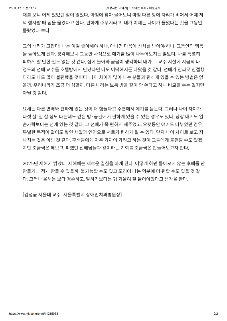 대문 보니 어제 있었던 집은 없었다. 
         아침에 찾아 물어보니 마침 다리 방에 자리가 비어서 어제 저녁 행사할 때 짐을 옮겼다고 한다. 
         편하게 주무시라고. 내가 이제 나이가 들었단 것을 그동안 몰랐나 보다.
         
         그의 배려가 고맙다. 
         나는 이걸 좋아해야 하나, 아니면 마음이 상해서 받아야 하나. 그동안의 행동을 돌아보게 된다. 
         생각해보니 그동안 사적으로 얘기를 많이 나누어지지는 않았다. 
         나를 특히 피해야 할 만한 일도 없던 것 같다. 
         집에 돌아가고 금요일 고수하니 내가 교수 시절의 지급이 지금의 정도로 선배 교수를 호칭하며 만났다면 나도 어땠겠는지 나왔을 것이다. 
         선배가 진짜 친절하면 더더욱 나도 많이 불편했을 것이다. 
         나이 차이가 많이 나는 분들과 편하게 있을 수 있는 방법은 없을까. 우리가 나라가 조금 더 심할까, 다른 나라로 보통 방을 같이 쓴다고 하니 비교할 수는 없지만 아닌 것 같다.
         
         요즘은 다른 면과 편하게 있는 것이 더 힘들다고 주변에서 얘기를 듣는다. 
         그러나 나이 차이가 다 살, 열 살 정도 나는 데도 같은 방·공간에서 편하게 있을 수 있는 경우도 있다. 당장 내게도 열 손가락대로는 넘게 있는 것 같다. 
         그 선배가 조금 편하게 해주었고, 오랫동안 얘기도 나누었던 경우. 특별한 목적이 없이도 쌓인 체력을 인내로서 관리하던 경우가 될 수 있다. 
         단지 나이 차이로 보고 지나치는 것은 아닌 것 같다. 
         후배들에게 자주 가까이 가려고 하는 것이 그들에게 불편할 수도 있겠지만 조금씩은 해보고, 피했던 선배님들과 같이하는 기회를 조금씩 만들어보자 한다.
         
         2025년 새해가 밝았다. 
         새해에는 새로운 결심을 하게 된다. 
         어떻게 하면 돌아오지 않는 후배를 안 만들거나 적게 만들 수 있을까. 불가능할 수도 있고 도리어 나는 덕분에 더 편할 수도 있을 것 같다. 그러나 올해는 보다 집중하고, 말하기보다는 귀 기울여 잘 들어야겠다고 생각을 한다.
         
         [김성균 서울대 교수 · 서울특별시 장애인치과병원장]