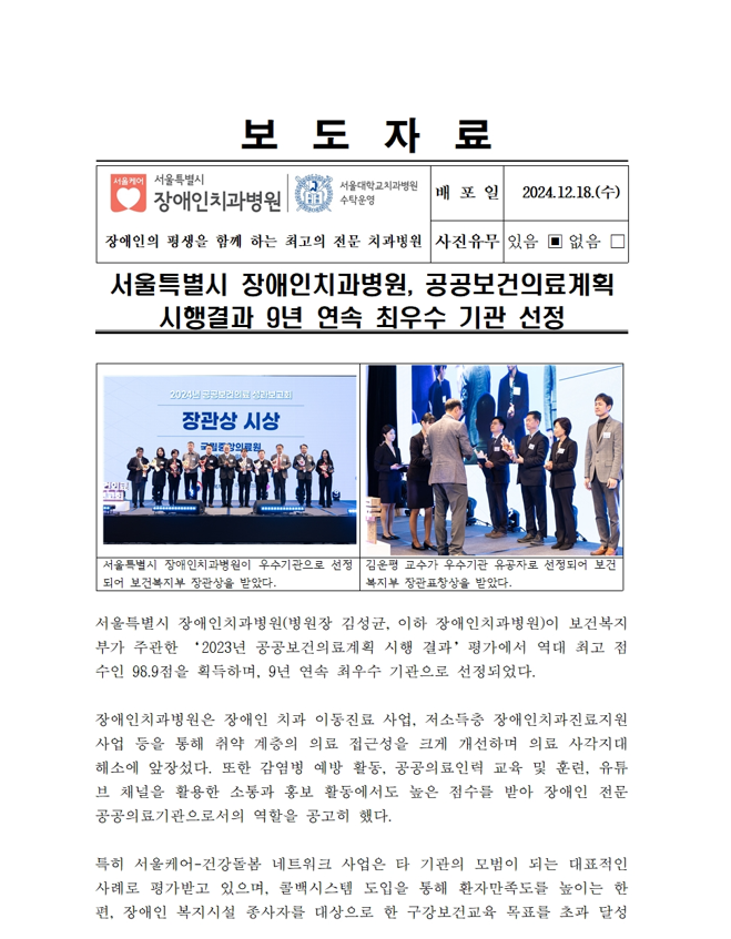 보도 자료
         서울특별시 장애인치과병원
         배포일 2024. 12. 18. (수)
         
         서울특별시 장애인치과병원, 공공보건의료계획 시행결과 9년 연속 최우수 기관 선정
         서울특별시 장애인치과병원(병원장 김정희, 이하 장애인치과병원)이 부처별 평가한 “2023년 공공보건의료계획 시행 결과” 평가에서 역대 최고 점수인 98.9점을 기록하며, 9년 연속 최우수 기관으로 선정되었다.
         
         장애인치과병원은 장애인 치과 이동진료 사업, 저소득층 장애인진료지원 사업 등을 통해 취약 계층의 의료 접근성을 크게 개선하며 그 성과가 세계적으로 향상되었다. 
         또한 각 병원별 평가를 통해, 공공보건의료 교육 및 환자, 유무선 기법의 발전에 노력하며, 점수도 높이 받아 장애인 전문가로서 공공의료계획의 역할을 강조했다.
         
         특히 서울특별시-건강보험 네트워크 사업을, 타 기관의 모범이 되는 대표적인 사례로 평가받고 있으며, 플랫폼시스템 도입을 통해 환자간접도를 높이는 한편, 장애인 복지시설 종사자를 대상으로 한 규정보고와 목표풀을 추진하였다.