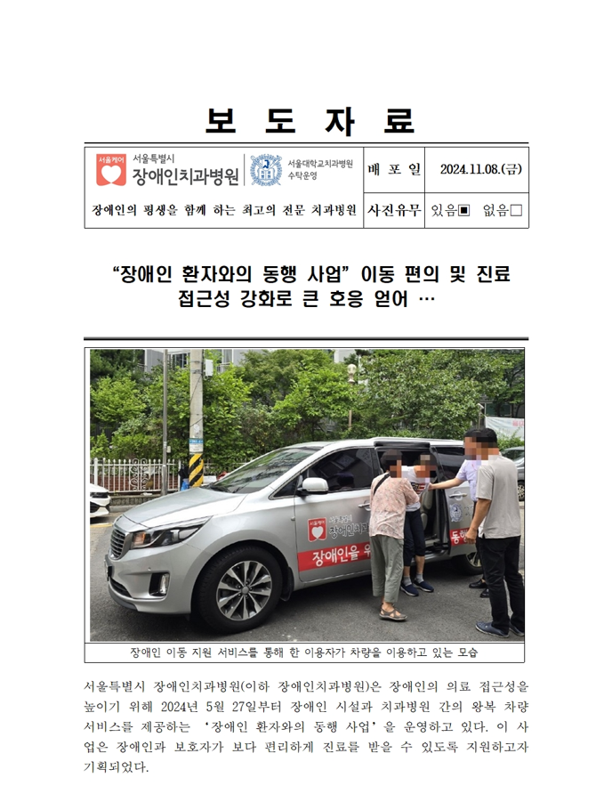 보도 자료
         서울특별시 장애인치과병원
         배포일 2024. 11. 08. (금)
         장애인 환자와의 동행 사업 이동 편의 및 진료 접근성 강화로 큰 호응 얻어 …
         서울특별시 장애인치과병원(이하 장애인치과병원)은 장애인의 의료 접근성을 높이기 위해 2024년 5월 27일부터 장애인 실질과 치과병원 간의 왕복 차량 서비스를 제공하는 “장애인 환자와의 동행 사업” 을 운영하고 있다.
         이 사업은 장애인과 보호자가 보다 편리하게 진료를 받을 수 있도록 돕고자 기획되었다.
         (사진) 장애인 이동 지원 서비스를 통해 한 이용자가 차량을 이용하고 있는 모습