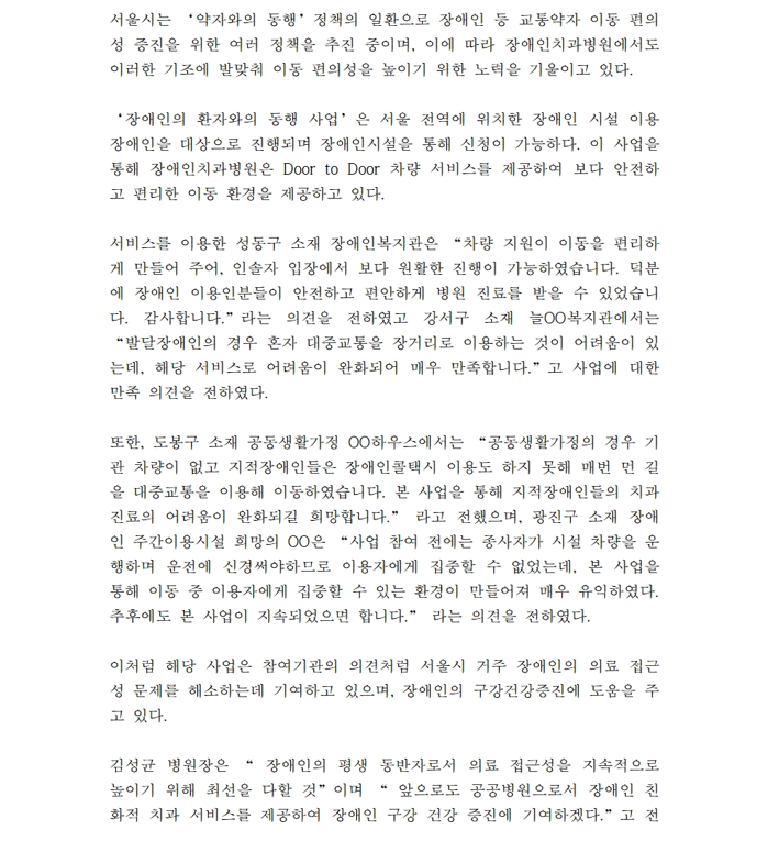 서울시는 약자와의 동행 정책의 일환으로 장애인 등 교통약자 이동 편의성 증진을 위한 여러 정책을 추진 중이며,
         이에 따라 장애인치과병원에서도 이러한 기조에 발맞춰 이동 편의성을 높이기 위한 노력을 기울이고 있다
         
         장애인의 환자와의 동행 사업은 서울 전역에 위치한 장애인 시설 이용 장애인을 대상으로 진행되며
         장애인시설을 통해 신청이 가능하다.
         이 사업을 통해 장애인치과병원은 DOOR to DOOR 차량 서비스를 제공하여 보다 안전하고 편리한 이동 환경을 제공하고 있다
         
         서비스를 이용한 성동구 소재 장애인복지관은 차량 지원이 이동을 편리하게 만들어 주어, 인솔자 입장에서 보다 원활한 진행이 가능하였습니다.
         덕분에 장애인 이용인분들이 안전하고 편안하게 병원 진료를 받을 수 있었습니다. 감사합니다 라는 의견을 전하였고
         강서구 소재 늘OO복지관에서는 발달장애인의 경우 혼자 대중교통을 장거리로 이용하는 것이 어려움이 있는데 해당 서비스로 어려움이 완화되어 매우 만족합니다라고
         사업에 대한 만족 의견을 전하였다.
         
         또한, 도봉구 소재 공동생활가정 OO하우스에서는 공동생활가정의 경우 기관 차량이 없고
         지적장애인들은 장애인콜택시 이용도 하지 못해 매번 먼 길을 대중교통을 이용해 이동하였습니다.
         본 사업을 통해 지적장애인들의 치과 진료의 어려움이 완화되길 희망합니다라고 전했으며, 광진구 소재 장애인 주간이용시설 희망의 OO은 사업 참여 전에는
         종사자가 시설 차량을 운행하며 운전에 신경써야하므로 이용자에게 집중할 수 없었는데, 본 사업을 통해 이동 중 이용자에게 집중할 수 있는 환경이 만들어져 매우 유익했다.
         추후에도 본 사업이 지속되었으면 합니다라는 의견을 전하였다